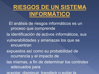 El análisis de riesgos informáticos es un
proceso que comprende
la identificación de activos informáticos, sus
vulnerabilidades y amenazas los que se
encuentran
expuestos así como su probabilidad de
ocurrencia y el impacto de
las mismas, a fin de determinar los controles
adecuados para
 