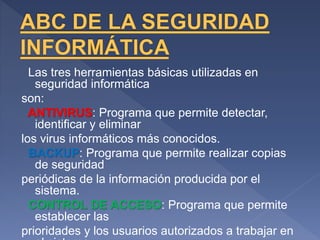 Las tres herramientas básicas utilizadas en
seguridad informática
son:
ANTIVIRUS: Programa que permite detectar,
identificar y eliminar
los virus informáticos más conocidos.
BACKUP: Programa que permite realizar copias
de seguridad
periódicas de la información producida por el
sistema.
CONTROL DE ACCESO: Programa que permite
establecer las
prioridades y los usuarios autorizados a trabajar en
 