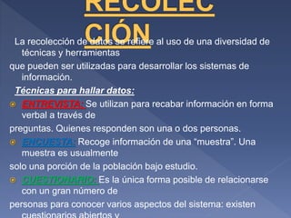 La recolección de datos se refiere al uso de una diversidad de
técnicas y herramientas
que pueden ser utilizadas para desarrollar los sistemas de
información.
Técnicas para hallar datos:
 ENTREVISTA: Se utilizan para recabar información en forma
verbal a través de
preguntas. Quienes responden son una o dos personas.
 ENCUESTA: Recoge información de una “muestra”. Una
muestra es usualmente
solo una porción de la población bajo estudio.
 CUESTIONARIO: Es la única forma posible de relacionarse
con un gran número de
personas para conocer varios aspectos del sistema: existen
 