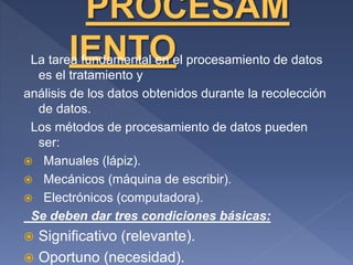La tarea fundamental en el procesamiento de datos
es el tratamiento y
análisis de los datos obtenidos durante la recolección
de datos.
Los métodos de procesamiento de datos pueden
ser:
 Manuales (lápiz).
 Mecánicos (máquina de escribir).
 Electrónicos (computadora).
Se deben dar tres condiciones básicas:
 Significativo (relevante).
 Oportuno (necesidad).
 