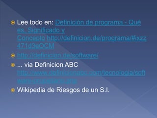  Lee todo en: Definición de programa - Qué
es, Significado y
Concepto http://definicion.de/programa/#ixzz
471d3eOCM
 http://definicion.de/software/
 ... via Definicion ABC
http://www.definicionabc.com/tecnologia/soft
ware-propietario.php
 Wikipedia de Riesgos de un S.I.
 