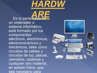 Es la parte física de
un ordenador o
sistema informático,
está formado por los
componentes
eléctricos, electrónicos,
electromecánicos y
mecánicos, tales como
circuitos de cables y
circuitos de luz, placas,
utensilios, cadenas y
cualquier otro material,
en estado físico, que
sea necesario para
 