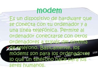 Es un dispositivo de hardware que
se conecta con tu ordenador y a
una línea telefónica. Permite al
ordenador conectarse con otros
ordenadores a través del sistema
de teléfono. Básicamente, los
módems son para los ordenadores
lo que un teléfono hace para los
seres humanos.
 