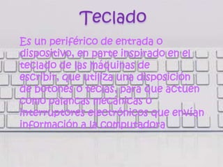 Es un periférico de entrada o
dispositivo, en parte inspirado en el
teclado de las máquinas de
escribir, que utiliza una disposición
de botones o teclas, para que actúen
como palancas mecánicas o
interruptores electrónicos que envían
información a la computadora
 