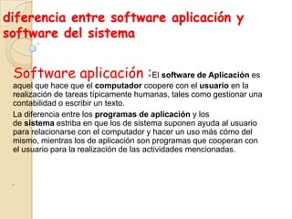 diferencia entre software aplicación y
software del sistema
Software aplicación :El software de Aplicación es
aquel que hace que el computador coopere con el usuario en la
realización de tareas típicamente humanas, tales como gestionar una
contabilidad o escribir un texto.
La diferencia entre los programas de aplicación y los
de sistema estriba en que los de sistema suponen ayuda al usuario
para relacionarse con el computador y hacer un uso más cómo del
mismo, mientras los de aplicación son programas que cooperan con
el usuario para la realización de las actividades mencionadas.
‘
 