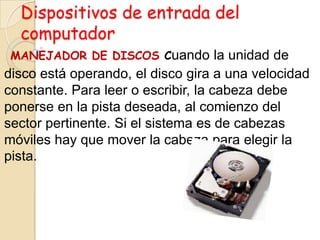 Dispositivos de entrada del
computador
MANEJADOR DE DISCOS Cuando la unidad de
disco está operando, el disco gira a una velocidad
constante. Para leer o escribir, la cabeza debe
ponerse en la pista deseada, al comienzo del
sector pertinente. Si el sistema es de cabezas
móviles hay que mover la cabeza para elegir la
pista.
 