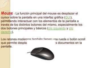 Mouse : La función principal del mouse es desplazar el
cursor sobre la pantalla en una interfaz gráfica (GUI),
permitiendo interactuar con los elementos de la pantalla a
través de los distintos botones del mismo, especialmente los
dos botones principales y básicos (clic izquierdo y clic
derecho).
Los ratones modernos también tienen una rueda o botón scroll
que permite desplazar el contenido de los documentos en la
pantalla.
 