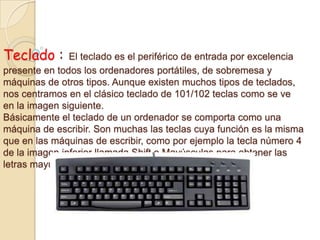 Teclado : El teclado es el periférico de entrada por excelencia
presente en todos los ordenadores portátiles, de sobremesa y
máquinas de otros tipos. Aunque existen muchos tipos de teclados,
nos centramos en el clásico teclado de 101/102 teclas como se ve
en la imagen siguiente.
Básicamente el teclado de un ordenador se comporta como una
máquina de escribir. Son muchas las teclas cuya función es la misma
que en las máquinas de escribir, como por ejemplo la tecla número 4
de la imagen inferior llamada Shift o Mayúsculas para obtener las
letras mayúsculas.
 