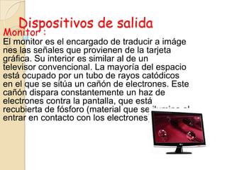 Dispositivos de salida
Monitor :
El monitor es el encargado de traducir a imáge
nes las señales que provienen de la tarjeta
gráfica. Su interior es similar al de un
televisor convencional. La mayoría del espacio
está ocupado por un tubo de rayos catódicos
en el que se sitúa un cañón de electrones. Este
cañón dispara constantemente un haz de
electrones contra la pantalla, que está
recubierta de fósforo (material que se ilumina al
entrar en contacto con los electrones)
 