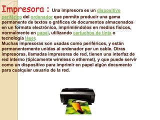 Impresora : Una impresora es un dispositivo
periférico del ordenador que permite producir una gama
permanente de textos o gráficos de documentos almacenados
en un formato electrónico, imprimiéndolos en medios físicos,
normalmente en papel, utilizando cartuchos de tinta o
tecnología láser.
Muchas impresoras son usadas como periféricos, y están
permanentemente unidas al ordenador por un cable. Otras
impresoras, llamadas impresoras de red, tienen una interfaz de
red interno (típicamente wireless o ethernet), y que puede servir
como un dispositivo para imprimir en papel algún documento
para cualquier usuario de la red.
 