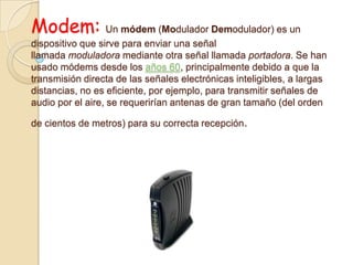 Modem: Un módem (Modulador Demodulador) es un
dispositivo que sirve para enviar una señal
llamada moduladora mediante otra señal llamada portadora. Se han
usado módems desde los años 60, principalmente debido a que la
transmisión directa de las señales electrónicas inteligibles, a largas
distancias, no es eficiente, por ejemplo, para transmitir señales de
audio por el aire, se requerirían antenas de gran tamaño (del orden
de cientos de metros) para su correcta recepción.
 