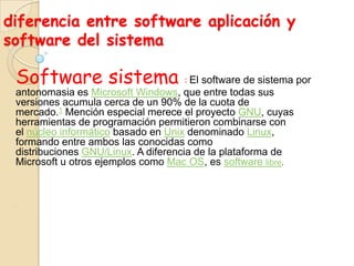 diferencia entre software aplicación y
software del sistema
Software sistema : El software de sistema por
antonomasia es Microsoft Windows, que entre todas sus
versiones acumula cerca de un 90% de la cuota de
mercado.1 Mención especial merece el proyecto GNU, cuyas
herramientas de programación permitieron combinarse con
el núcleo informático basado en Unix denominado Linux,
formando entre ambos las conocidas como
distribuciones GNU/Linux. A diferencia de la plataforma de
Microsoft u otros ejemplos como Mac OS, es software libre.
‘
 