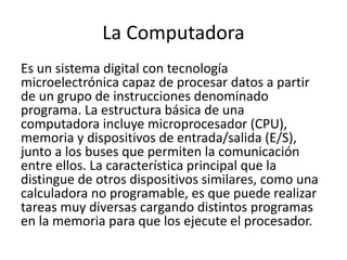 La Computadora
Es un sistema digital con tecnología
microelectrónica capaz de procesar datos a partir
de un grupo de instrucciones denominado
programa. La estructura básica de una
computadora incluye microprocesador (CPU),
memoria y dispositivos de entrada/salida (E/S),
junto a los buses que permiten la comunicación
entre ellos. La característica principal que la
distingue de otros dispositivos similares, como una
calculadora no programable, es que puede realizar
tareas muy diversas cargando distintos programas
en la memoria para que los ejecute el procesador.
 