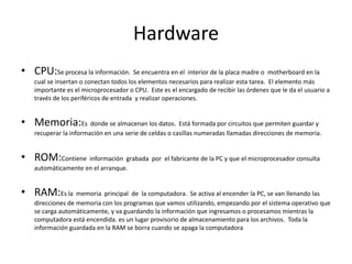 Hardware
• CPU:Se procesa la información. Se encuentra en el interior de la placa madre o motherboard en la
cual se insertan o conectan todos los elementos necesarios para realizar esta tarea. El elemento más
importante es el microprocesador o CPU. Este es el encargado de recibir las órdenes que le da el usuario a
través de los periféricos de entrada y realizar operaciones.
• Memoria:Es donde se almacenan los datos. Está formada por circuitos que permiten guardar y
recuperar la información en una serie de celdas o casillas numeradas llamadas direcciones de memoria.
• ROM:Contiene información grabada por el fabricante de la PC y que el microprocesador consulta
automáticamente en el arranque.
• RAM:Es la memoria principal de la computadora. Se activa al encender la PC, se van llenando las
direcciones de memoria con los programas que vamos utilizando, empezando por el sistema operativo que
se carga automáticamente, y va guardando la información que ingresamos o procesamos mientras la
computadora está encendida. es un lugar provisorio de almacenamiento para los archivos. Toda la
información guardada en la RAM se borra cuando se apaga la computadora
 
