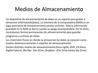 Medios de Almacenamiento
Un dispositivo de almacenamiento de datos es un soporte para grabar o
almacenar información(datos). La memoria de la computadora (RAM) es un
lugar provisorio de almacenamiento paralos archivos. Toda la información
guardada en la RAM se borra cuando se apaga lacomputadora. Por lo tanto,
necesitamos formas permanentes de almacenamiento para guardar
programas y archivos de datos.
Los materiales físicos en donde se almacenan los datos se conocen como
medios dealmacenamiento o soportes de almacenamiento.
Existen distintos medios de almacenamiento:Disco rigido ,DVD ,CD Disco
Rigido Externo ,Blo Ray ,Pen Drive ,Dropbox ,One Drive (antes Sky Drive)
 