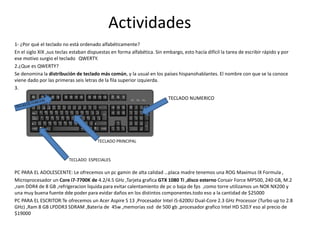 Actividades
1- ¿Por qué el teclado no está ordenado alfabéticamente?
En el siglo XIX ,sus teclas estaban dispuestas en forma alfabética. Sin embargo, esto hacía difícil la tarea de escribir rápido y por
ese motivo surgio el teclado QWERTY.
2.¿Que es QWERTY?
Se denomina la distribución de teclado más común, y la usual en los países hispanohablantes. El nombre con que se la conoce
viene dado por las primeras seis letras de la fila superior izquierda.
3.
PC PARA EL ADOLESCENTE: Le ofrecemos un pc gamin de alta calidad …placa madre tenemos una ROG Maximus IX Formula ,
Microprocesador un Core i7-7700K de 4.2/4.5 GHz ,Tarjeta grafica GTX 1080 Ti ,disco esterno Corsair Force MP500, 240 GB, M.2
,ram DDR4 de 8 GB ,refrigeracion liquida para evitar calentamiento de pc o baja de fps ,como torre utilizamos un NOX NX200 y
una muy buena fuente dde poder para evidar daños en los distintos componentes.todo eso a la cantidad de $25000
PC PARA EL ESCRITOR:Te ofrecemos un Acer Aspire S 13 ,Procesador Intel i5-6200U Dual-Core 2.3 GHz Processor (Turbo up to 2.8
GHz) ,Ram 8 GB LPDDR3 SDRAM ,Bateria de 45w ,memorias ssd de 500 gb ,procesador grafico Intel HD 520.Y eso al precio de
$19000
TECLADO NUMERICO
TECLADO ESPECIALES
TECLADO PRINCIPAL
 