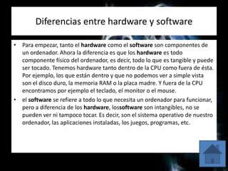 Diferencias entre hardware y software
• Para empezar, tanto el hardware como el software son componentes de
un ordenador. Ahora la diferencia es que los hardware es todo
componente físico del ordenador, es decir, todo lo que es tangible y puede
ser tocado. Tenemos hardware tanto dentro de la CPU como fuera de ésta.
Por ejemplo, los que están dentro y que no podemos ver a simple vista
son el disco duro, la memoria RAM o la placa madre. Y fuera de la CPU
encontramos por ejemplo el teclado, el monitor o el mouse.
• el software se refiere a todo lo que necesita un ordenador para funcionar,
pero a diferencia de los hardware, lossoftware son intangibles, no se
pueden ver ni tampoco tocar. Es decir, son el sistema operativo de nuestro
ordenador, las aplicaciones instaladas, los juegos, programas, etc.
 