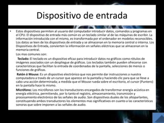 Dispositivo de entrada
• Estos dispositivos permiten al usuario del computador introducir datos, comandos y programas en
el CPU. El dispositivo de entrada más común es un teclado similar al de las máquinas de escribir. La
información introducida con el mismo, es transformada por el ordenador en modelos reconocibles.
Los datos se leen de los dispositivos de entrada y se almacenan en la memoria central o interna. Los
Dispositivos de Entrada, convierten la información en señales eléctricas que se almacenan en la
memoria central.
Los mas comunes son:
Teclado: El teclado es un dispositivo eficaz para introducir datos no gráficos como rótulos de
imágenes asociados con un despliegue de gráficas. Los teclados también pueden ofrecerse con
características que facilitan la entrada de coordenadas de la pantalla, selecciones de menús o
funciones de gráficas.
Ratón ó Mouse: Es un dispositivo electrónico que nos permite dar instrucciones a nuestra
computadora a través de un cursor que aparece en la pantalla y haciendo clic para que se lleve a
cabo una acción determinada; a medida que el Mouse rueda sobre el escritorio, el cursor (Puntero)
en la pantalla hace lo mismo.
Micrófono: Los micrófonos son los transductores encargados de transformar energía acústica en
energía eléctrica, permitiendo, por lo tanto el registro, almacenamiento, transmisión y
procesamiento electrónico de las señales de audio. Son dispositivos duales de los altoparlantes,
constituyendo ambos transductores los elementos mas significativos en cuanto a las características
sonoras que sobre imponen a las señales de audio.
 