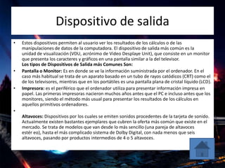 Dispositivo de salida
• Estos dispositivos permiten al usuario ver los resultados de los cálculos o de las
manipulaciones de datos de la computadora. El dispositivo de salida más común es la
unidad de visualización (VDU, acrónimo de Video Desplaye Unit), que consiste en un monitor
que presenta los caracteres y gráficos en una pantalla similar a la del televisor.
Los tipos de Dispositivos de Salida más Comunes Son:
• Pantalla o Monitor: Es en donde se ve la información suministrada por el ordenador. En el
caso más habitual se trata de un aparato basado en un tubo de rayos catódicos (CRT) como el
de los televisores, mientras que en los portátiles es una pantalla plana de cristal líquido (LCD).
• Impresora: es el periférico que el ordenador utiliza para presentar información impresa en
papel. Las primeras impresoras nacieron muchos años antes que el PC e incluso antes que los
monitores, siendo el método más usual para presentar los resultados de los cálculos en
aquellos primitivos ordenadores.
•
Altavoces: Dispositivos por los cuales se emiten sonidos procedentes de la tarjeta de sonido.
Actualmente existen bastantes ejemplares que cubren la oferta más común que existe en el
mercado. Se trata de modelos que van desde lo más sencillo (una pareja de altavoces
estér eo), hasta el más complicado sistema de Dolby Digital, con nada menos que seis
altavoces, pasando por productos intermedios de 4 o 5 altavoces.
 