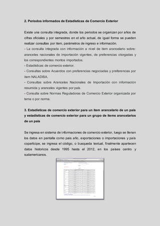 2. Períodos informados de Estadísticas de Comercio Exterior

Existe una consulta integrada, donde los periodos se organizan por años de
cifras oficiales y por semestres en el año actual, de igual forma se pueden
realizar consultas por item, parámetros de ingreso e información.
- La consulta integrada con información a nivel de item arancelario sobre:
aranceles nacionales de importación vigentes, de preferencias otorgadas y
los correspondientes montos importados.
- Estadísticas de comercio exterior.
- Consultas sobre Acuerdos con preferencias negociadas y preferencias por
item NALADISA.

- Consultas sobre Aranceles Nacionales de Importación con información
resumida y aranceles vigentes por país.
- Consulta sobre Normas Reguladoras de Comercio Exterior organizada por
tema o por norma.

3. Estadísticas de comercio exterior para un ítem arancelario de un país
y estadísticas de comercio exterior para un grupo de ítems arancelarios
de un país

Se ingresa en sistema de informaciones de comercio exterior, luego se llenan
los datos en pantalla como pais año, exportaciones o importaciones y país
coparticipe, se ingresa el código, o busqueda textual, finalmente apartecen
datos historicos desde 1995 hasta el 2012, en los países centro y
sudamericanos.

 
