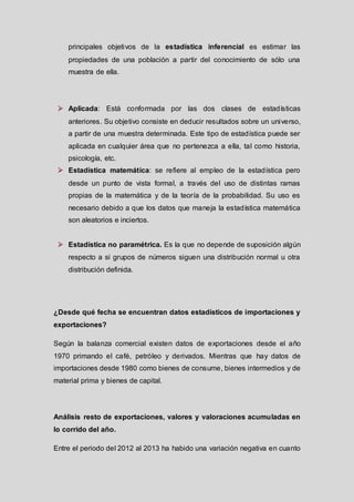 principales objetivos de la estadística inferencial es estimar las
propiedades de una población a partir del conocimiento de sólo una
muestra de ella.

 Aplicada: Está conformada por las dos clases de estadísticas
anteriores. Su objetivo consiste en deducir resultados sobre un universo,
a partir de una muestra determinada. Este tipo de estadística puede ser
aplicada en cualquier área que no pertenezca a ella, tal como historia,
psicología, etc.

 Estadística matemática: se refiere al empleo de la estadística pero
desde un punto de vista formal, a través del uso de distintas ramas
propias de la matemática y de la teoría de la probabilidad. Su uso es
necesario debido a que los datos que maneja la estadística matemática
son aleatorios e inciertos.
 Estadística no paramétrica. Es la que no depende de suposición algún
respecto a si grupos de números siguen una distribución normal u otra
distribución definida.

¿Desde qué fecha se encuentran datos estadísticos de importaciones y
exportaciones?
Según la balanza comercial existen datos de exportaciones desde el año
1970 primando el café, petróleo y derivados. Mientras que hay datos de
importaciones desde 1980 como bienes de consume, bienes intermedios y de
material prima y bienes de capital.

Análisis resto de exportaciones, valores y valoraciones acumuladas en
lo corrido del año.
Entre el periodo del 2012 al 2013 ha habido una variación negativa en cuanto

 