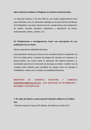 Qué resolución establece el Régimen de cambios internacionales.

La relosución externa 8 del año 2000 es una amplia reglamentación tanto
para residentes como nó residentes realizada por la junta directiva del Banco
de la República y que tiene vijencia hoy día, maneja temas como declaració n
de cambio, mercado cambiario, Importación y exportación de bienes,
endeudamiento interno y externo, etc.

En Publicaciones e Investigaciones, hacer una descripción de una
publicación de su interés
Informe especial de estabilidad financiera.
Esta publicación hecha por el banco de la republica hecha en septiembre de
2013 nos habla sobre un estudio de riesgos del mercado con respecto a la
deuda pública, nos cuenta sobre la exposición del sistema financiero, la
sensibilidad que tiene el incremento de las tasas de interés, también nos da
consejos sobre métodos para cuantificar los riesgos como por ejemplo el
CrashMetrics dando así un manejo a la estabilidad financiera.

MINISTERIO

DE

COMERCIO,

INDUSTRIA

Y

COMERCIO

WWW.MINCOMERCIO.GOV.CO, POR SERVICIOS DE INFORMACIÓN --

INFORMES Y ESTADÍSTICAS

1. En miles de dólares cuanto exportó Colombia a México en el último
año.
Colombia exportó a mexico 835 millones de Dólares en el año 2012

 