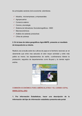 los principales sectores de la economía colombiana.
 Industria, microempresas y empresariales

 Agropecuarios
 Comercio exterior
 Ciencia y tecnología
 Sistema de Indicadores Sociodemográficos - SISD

 Macroeconómicos
 Análisis de cadenas productivas
 Cifras de pobreza

2. En la base de datos geográficos Agro-MAPS, presente un resultado
de búsqueda de su interés.

Realicé una consulta sobre lso cultivos de papa en el territorio nacional, se vé
claramente que entre mas saturado el color mayor actividad y entre más
palido es menor, los departamentos de nariño, cundinamarca lideran la
producción, seguidos de departamentos como Boyacá y la demás región
andina.

COMISIÓN ECONÓMICA PARA AMÉRICALATINA Y EL CARIBE CEPAL
WWW.CEPAL.ORG

1. Por Información

Estadísticas, hacer una

descripción

de

información del tipo de información estadística presenta este portal

la

 