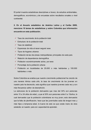 El portal muestra estadisticas descriptivas a travez, de estudios ambientales,
demográficos, económicos y de encuestas sobre resultados anuales a nivel
continental.

2. En el Anuario estadístico de América Latina y el Caribe 2009,
mencione 10 temas de estadísticas y sobre Colombia que información
encuentra en esta publicación.

 Tasa de crecimiento de la población total
 Estructura de la población total
 Tasa de natalidad

 Esperanza de vida al nacer segund sexo
 Tipos de hogares urbanos
 Población de las dos áreas metropolitanas principales de cada pais
 Relación de dependencia demográfica
 Poblacíon económicamente activa, por sexo

 Porcentaje de la población urbana
 Población en localidades de 20.000 o más habitantes y 100.000
habitantes o más

Sobre Colombia se analiza que nuestro crecimiento poblacional ha crecido de
una manera ritmica cada año, la tasa de crecimiento de los jovenes en
nuestro pais ha decrecido, esto significa que nuestros jovenes cada vez y con
más frecuencia sufren de desnutrición.
La estrcutura de la población demuestra que mas del 34% son personas
entre 15 a 34 años de edad, y que el 30% son personas entre 0 a 15años, lo
cual demuestra que la población colombiana es muy joven, esto demuestra
que la falta de planificación, hace que las juventudes cada día tengan mas y
más hijos a temprana edad, lo bueno de esto es que existe mano de obra
existente en nuestro pais con capacidad de aprender.

 