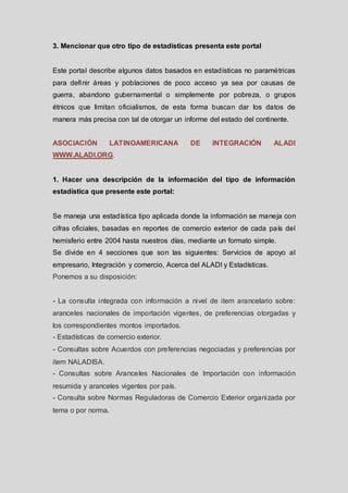 3. Mencionar que otro tipo de estadísticas presenta este portal

Este portal describe algunos datos basados en estadísticas no paramétricas
para definir áreas y poblaciones de poco acceso ya sea por causas de
guerra, abandono gubernamental o simplemente por pobreza, o grupos
étnicos que limitan oficialismos, de esta forma buscan dar los datos de
manera más precisa con tal de otorgar un informe del estado del continente.
ASOCIACIÓN

LATINOAMERICANA

DE

INTEGRACIÓN

ALADI

WWW.ALADI.ORG.

1. Hacer una descripción de la información del tipo de información
estadística que presente este portal:

Se maneja una estadística tipo aplicada donde la información se maneja con
cifras oficiales, basadas en reportes de comercio exterior de cada país del
hemisferio entre 2004 hasta nuestros días, mediante un formato simple.
Se divide en 4 secciones que son las siguientes: Servicios de apoyo al
empresario, Integración y comercio, Acerca del ALADI y Estadísticas.
Ponemos a su disposición:

- La consulta integrada con información a nivel de item arancelario sobre:
aranceles nacionales de importación vigentes, de preferencias otorgadas y
los correspondientes montos importados.
- Estadísticas de comercio exterior.
- Consultas sobre Acuerdos con preferencias negociadas y preferencias por
item NALADISA.

- Consultas sobre Aranceles Nacionales de Importación con información
resumida y aranceles vigentes por país.
- Consulta sobre Normas Reguladoras de Comercio Exterior organizada por
tema o por norma.

 