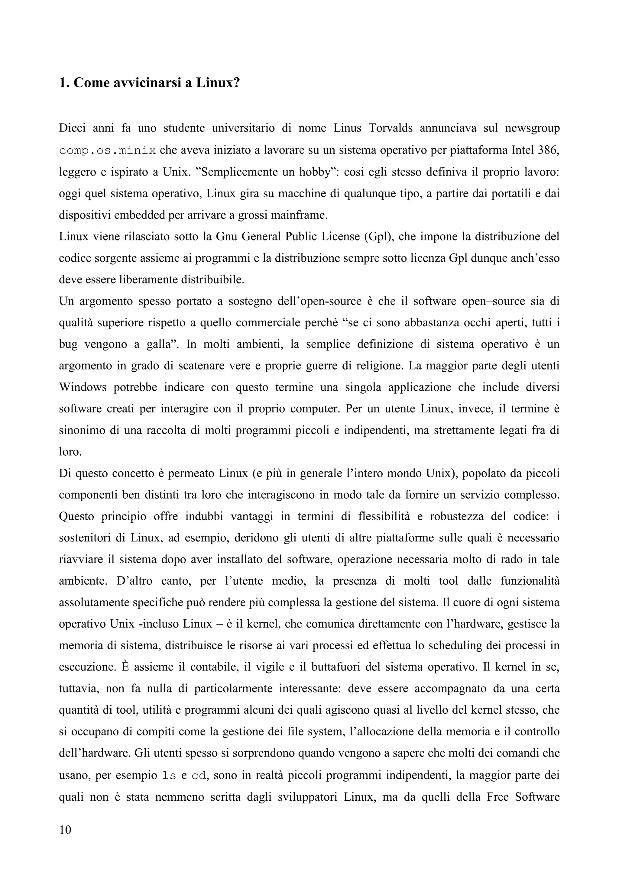 10
1. Come avvicinarsi a Linux?
Dieci anni fa uno studente universitario di nome Linus Torvalds annunciava sul newsgroup
comp.os.minix che aveva iniziato a lavorare su un sistema operativo per piattaforma Intel 386,
leggero e ispirato a Unix. ”Semplicemente un hobby”: cosi egli stesso definiva il proprio lavoro:
oggi quel sistema operativo, Linux gira su macchine di qualunque tipo, a partire dai portatili e dai
dispositivi embedded per arrivare a grossi mainframe.
Linux viene rilasciato sotto la Gnu General Public License (Gpl), che impone la distribuzione del
codice sorgente assieme ai programmi e la distribuzione sempre sotto licenza Gpl dunque anch’esso
deve essere liberamente distribuibile.
Un argomento spesso portato a sostegno dell’open-source è che il software open–source sia di
qualità superiore rispetto a quello commerciale perché “se ci sono abbastanza occhi aperti, tutti i
bug vengono a galla”. In molti ambienti, la semplice definizione di sistema operativo è un
argomento in grado di scatenare vere e proprie guerre di religione. La maggior parte degli utenti
Windows potrebbe indicare con questo termine una singola applicazione che include diversi
software creati per interagire con il proprio computer. Per un utente Linux, invece, il termine è
sinonimo di una raccolta di molti programmi piccoli e indipendenti, ma strettamente legati fra di
loro.
Di questo concetto è permeato Linux (e più in generale l’intero mondo Unix), popolato da piccoli
componenti ben distinti tra loro che interagiscono in modo tale da fornire un servizio complesso.
Questo principio offre indubbi vantaggi in termini di flessibilità e robustezza del codice: i
sostenitori di Linux, ad esempio, deridono gli utenti di altre piattaforme sulle quali è necessario
riavviare il sistema dopo aver installato del software, operazione necessaria molto di rado in tale
ambiente. D’altro canto, per l’utente medio, la presenza di molti tool dalle funzionalità
assolutamente specifiche può rendere più complessa la gestione del sistema. Il cuore di ogni sistema
operativo Unix -incluso Linux – è il kernel, che comunica direttamente con l’hardware, gestisce la
memoria di sistema, distribuisce le risorse ai vari processi ed effettua lo scheduling dei processi in
esecuzione. È assieme il contabile, il vigile e il buttafuori del sistema operativo. Il kernel in se,
tuttavia, non fa nulla di particolarmente interessante: deve essere accompagnato da una certa
quantità di tool, utilità e programmi alcuni dei quali agiscono quasi al livello del kernel stesso, che
si occupano di compiti come la gestione dei file system, l’allocazione della memoria e il controllo
dell’hardware. Gli utenti spesso si sorprendono quando vengono a sapere che molti dei comandi che
usano, per esempio ls e cd, sono in realtà piccoli programmi indipendenti, la maggior parte dei
quali non è stata nemmeno scritta dagli sviluppatori Linux, ma da quelli della Free Software
 