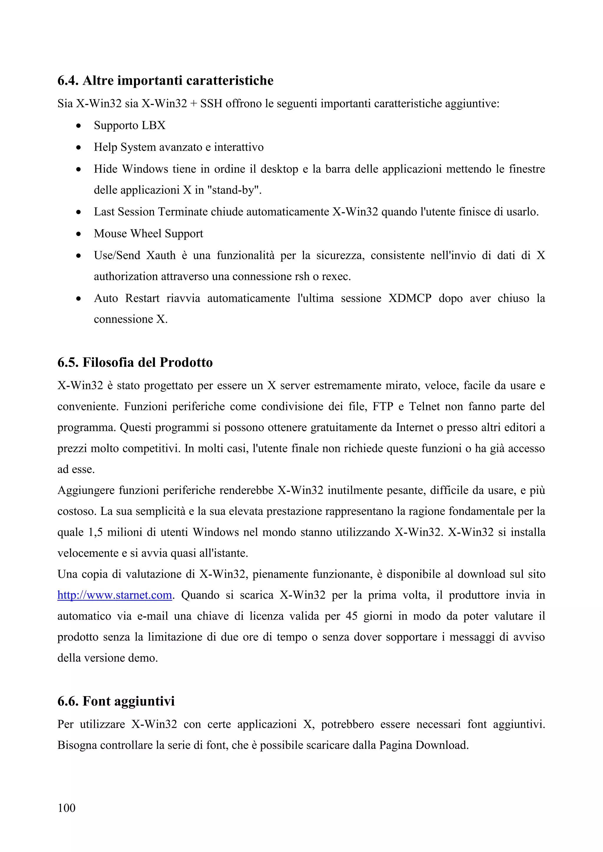 100
6.4. Altre importanti caratteristiche
Sia X-Win32 sia X-Win32 + SSH offrono le seguenti importanti caratteristiche aggiuntive:
 Supporto LBX
 Help System avanzato e interattivo
 Hide Windows tiene in ordine il desktop e la barra delle applicazioni mettendo le finestre
delle applicazioni X in "stand-by".
 Last Session Terminate chiude automaticamente X-Win32 quando l'utente finisce di usarlo.
 Mouse Wheel Support
 Use/Send Xauth è una funzionalità per la sicurezza, consistente nell'invio di dati di X
authorization attraverso una connessione rsh o rexec.
 Auto Restart riavvia automaticamente l'ultima sessione XDMCP dopo aver chiuso la
connessione X.
6.5. Filosofia del Prodotto
X-Win32 è stato progettato per essere un X server estremamente mirato, veloce, facile da usare e
conveniente. Funzioni periferiche come condivisione dei file, FTP e Telnet non fanno parte del
programma. Questi programmi si possono ottenere gratuitamente da Internet o presso altri editori a
prezzi molto competitivi. In molti casi, l'utente finale non richiede queste funzioni o ha già accesso
ad esse.
Aggiungere funzioni periferiche renderebbe X-Win32 inutilmente pesante, difficile da usare, e più
costoso. La sua semplicità e la sua elevata prestazione rappresentano la ragione fondamentale per la
quale 1,5 milioni di utenti Windows nel mondo stanno utilizzando X-Win32. X-Win32 si installa
velocemente e si avvia quasi all'istante.
Una copia di valutazione di X-Win32, pienamente funzionante, è disponibile al download sul sito
http://www.starnet.com. Quando si scarica X-Win32 per la prima volta, il produttore invia in
automatico via e-mail una chiave di licenza valida per 45 giorni in modo da poter valutare il
prodotto senza la limitazione di due ore di tempo o senza dover sopportare i messaggi di avviso
della versione demo.
6.6. Font aggiuntivi
Per utilizzare X-Win32 con certe applicazioni X, potrebbero essere necessari font aggiuntivi.
Bisogna controllare la serie di font, che è possibile scaricare dalla Pagina Download.
 