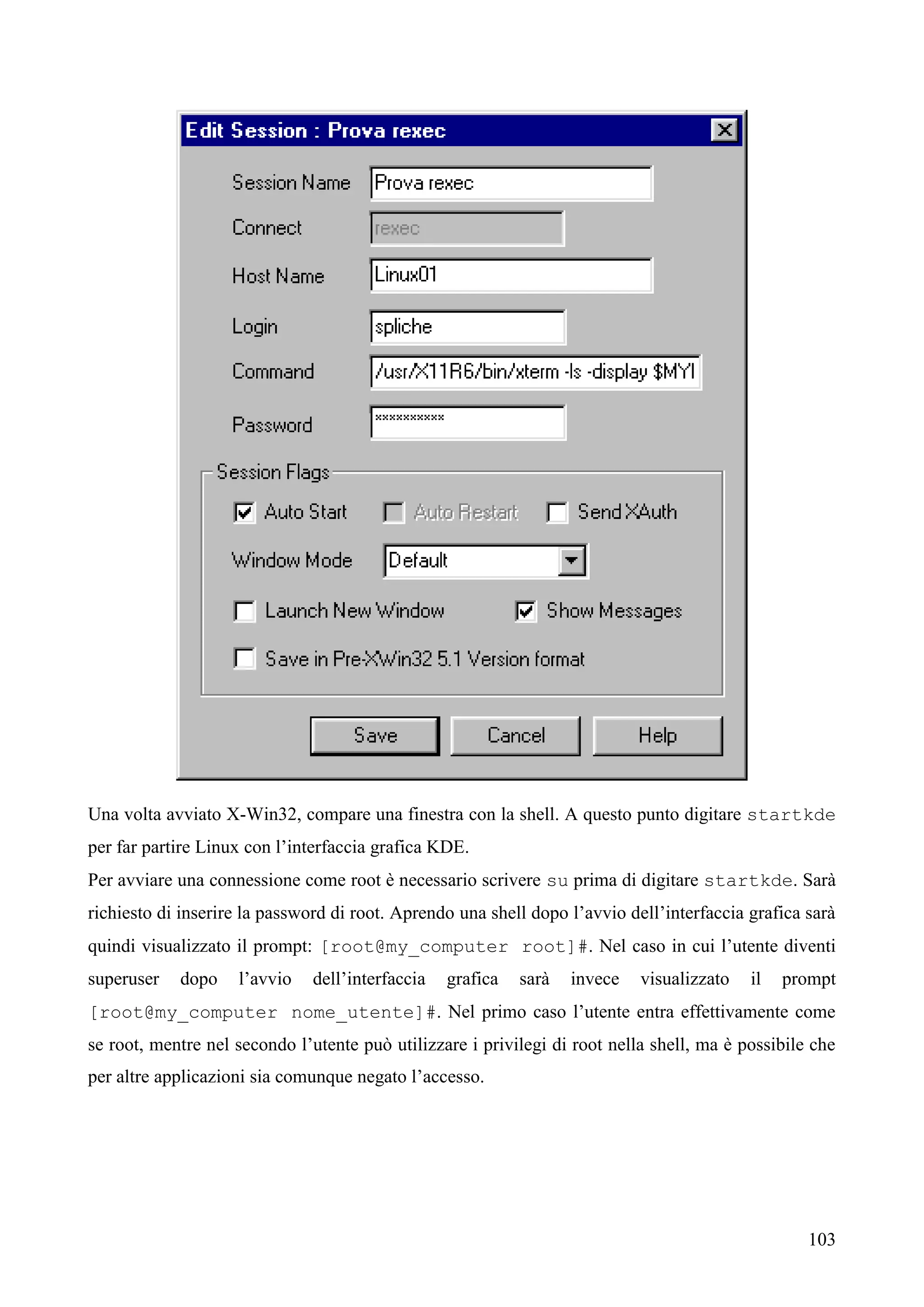 103
Una volta avviato X-Win32, compare una finestra con la shell. A questo punto digitare startkde
per far partire Linux con l’interfaccia grafica KDE.
Per avviare una connessione come root è necessario scrivere su prima di digitare startkde. Sarà
richiesto di inserire la password di root. Aprendo una shell dopo l’avvio dell’interfaccia grafica sarà
quindi visualizzato il prompt: [root@my_computer root]#. Nel caso in cui l’utente diventi
superuser dopo l’avvio dell’interfaccia grafica sarà invece visualizzato il prompt
[root@my_computer nome_utente]#. Nel primo caso l’utente entra effettivamente come
se root, mentre nel secondo l’utente può utilizzare i privilegi di root nella shell, ma è possibile che
per altre applicazioni sia comunque negato l’accesso.
 