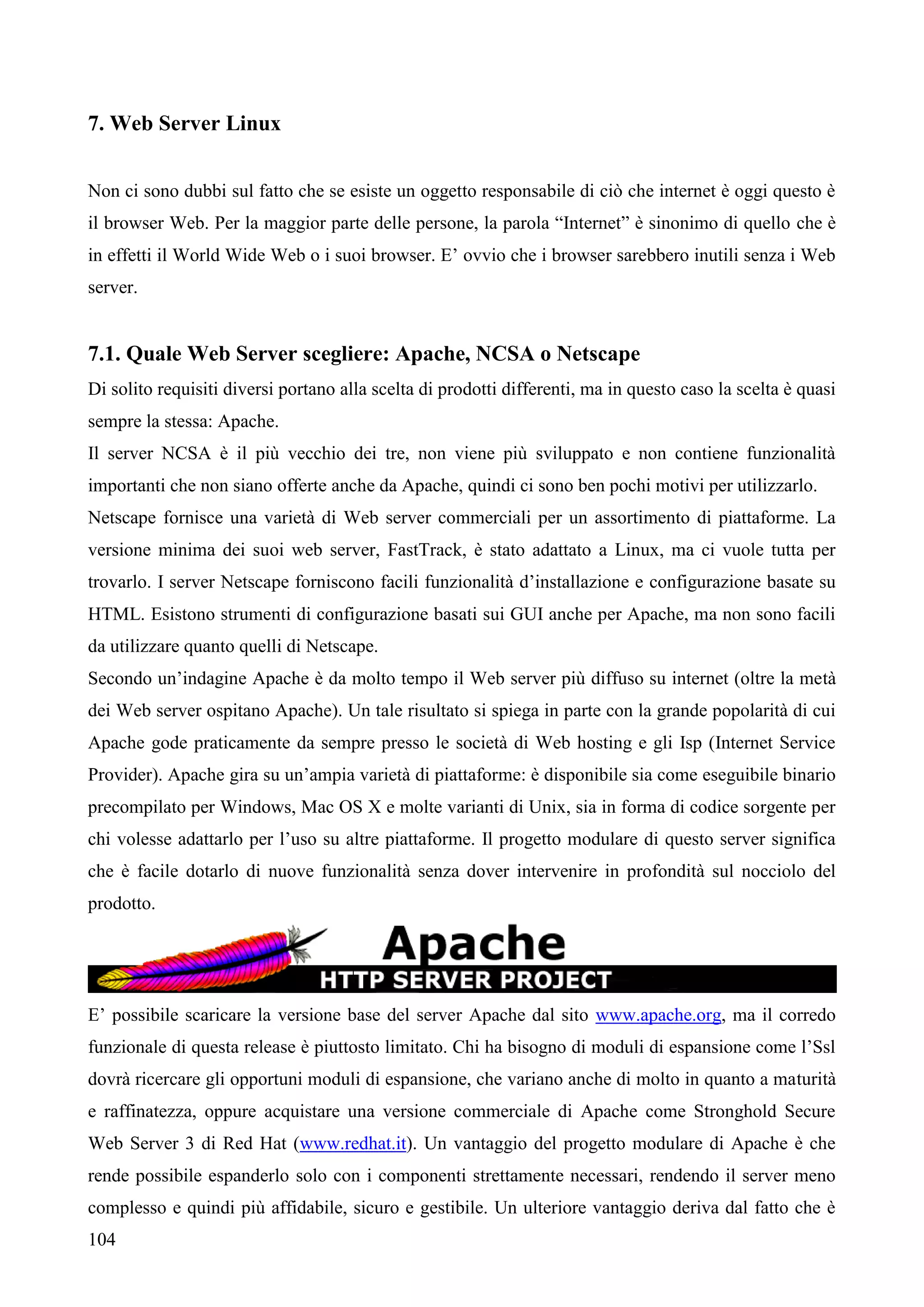 104
7. Web Server Linux
Non ci sono dubbi sul fatto che se esiste un oggetto responsabile di ciò che internet è oggi questo è
il browser Web. Per la maggior parte delle persone, la parola “Internet” è sinonimo di quello che è
in effetti il World Wide Web o i suoi browser. E’ ovvio che i browser sarebbero inutili senza i Web
server.
7.1. Quale Web Server scegliere: Apache, NCSA o Netscape
Di solito requisiti diversi portano alla scelta di prodotti differenti, ma in questo caso la scelta è quasi
sempre la stessa: Apache.
Il server NCSA è il più vecchio dei tre, non viene più sviluppato e non contiene funzionalità
importanti che non siano offerte anche da Apache, quindi ci sono ben pochi motivi per utilizzarlo.
Netscape fornisce una varietà di Web server commerciali per un assortimento di piattaforme. La
versione minima dei suoi web server, FastTrack, è stato adattato a Linux, ma ci vuole tutta per
trovarlo. I server Netscape forniscono facili funzionalità d’installazione e configurazione basate su
HTML. Esistono strumenti di configurazione basati sui GUI anche per Apache, ma non sono facili
da utilizzare quanto quelli di Netscape.
Secondo un’indagine Apache è da molto tempo il Web server più diffuso su internet (oltre la metà
dei Web server ospitano Apache). Un tale risultato si spiega in parte con la grande popolarità di cui
Apache gode praticamente da sempre presso le società di Web hosting e gli Isp (Internet Service
Provider). Apache gira su un’ampia varietà di piattaforme: è disponibile sia come eseguibile binario
precompilato per Windows, Mac OS X e molte varianti di Unix, sia in forma di codice sorgente per
chi volesse adattarlo per l’uso su altre piattaforme. Il progetto modulare di questo server significa
che è facile dotarlo di nuove funzionalità senza dover intervenire in profondità sul nocciolo del
prodotto.
E’ possibile scaricare la versione base del server Apache dal sito www.apache.org, ma il corredo
funzionale di questa release è piuttosto limitato. Chi ha bisogno di moduli di espansione come l’Ssl
dovrà ricercare gli opportuni moduli di espansione, che variano anche di molto in quanto a maturità
e raffinatezza, oppure acquistare una versione commerciale di Apache come Stronghold Secure
Web Server 3 di Red Hat (www.redhat.it). Un vantaggio del progetto modulare di Apache è che
rende possibile espanderlo solo con i componenti strettamente necessari, rendendo il server meno
complesso e quindi più affidabile, sicuro e gestibile. Un ulteriore vantaggio deriva dal fatto che è
 