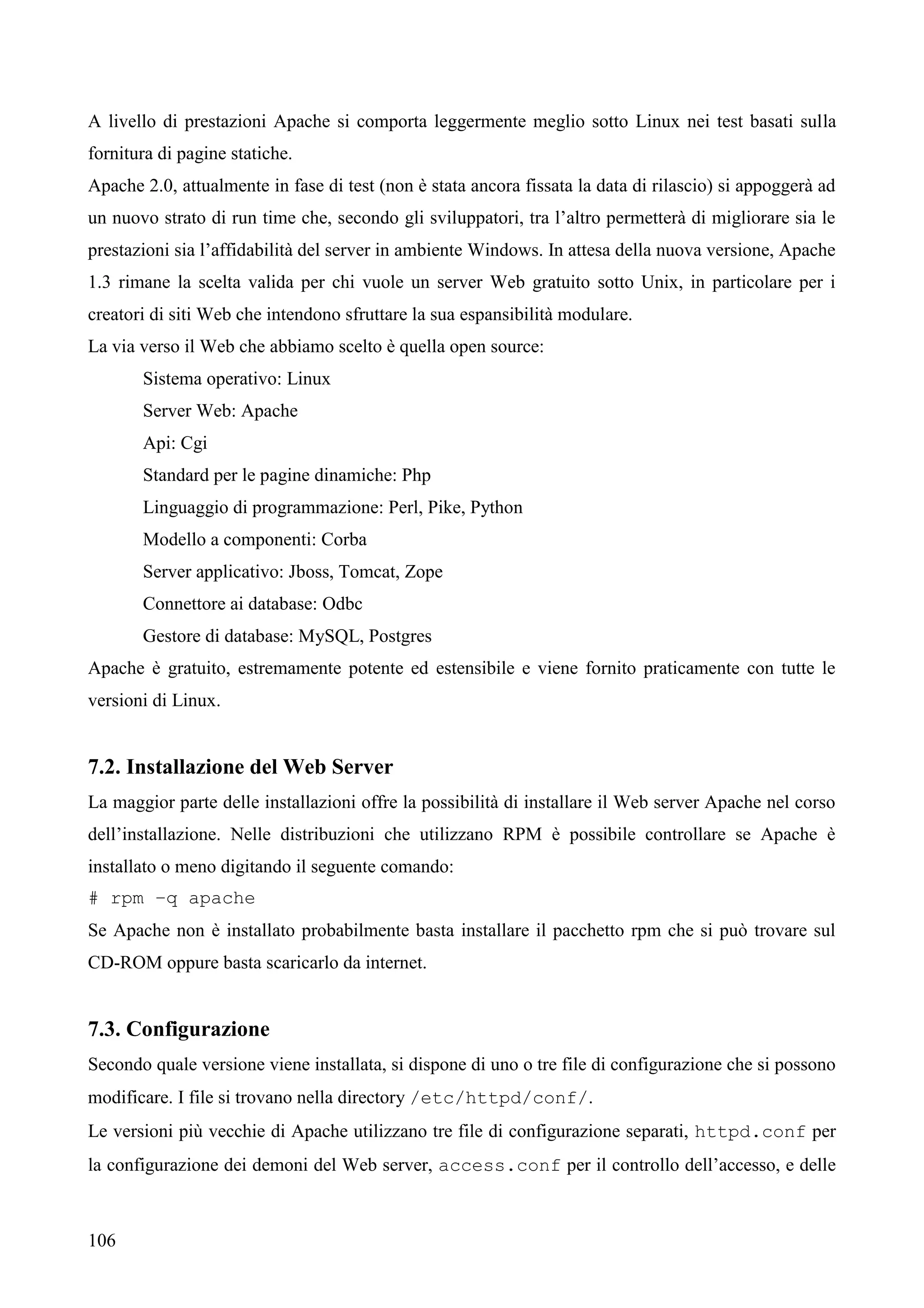 106
A livello di prestazioni Apache si comporta leggermente meglio sotto Linux nei test basati sulla
fornitura di pagine statiche.
Apache 2.0, attualmente in fase di test (non è stata ancora fissata la data di rilascio) si appoggerà ad
un nuovo strato di run time che, secondo gli sviluppatori, tra l’altro permetterà di migliorare sia le
prestazioni sia l’affidabilità del server in ambiente Windows. In attesa della nuova versione, Apache
1.3 rimane la scelta valida per chi vuole un server Web gratuito sotto Unix, in particolare per i
creatori di siti Web che intendono sfruttare la sua espansibilità modulare.
La via verso il Web che abbiamo scelto è quella open source:
Sistema operativo: Linux
Server Web: Apache
Api: Cgi
Standard per le pagine dinamiche: Php
Linguaggio di programmazione: Perl, Pike, Python
Modello a componenti: Corba
Server applicativo: Jboss, Tomcat, Zope
Connettore ai database: Odbc
Gestore di database: MySQL, Postgres
Apache è gratuito, estremamente potente ed estensibile e viene fornito praticamente con tutte le
versioni di Linux.
7.2. Installazione del Web Server
La maggior parte delle installazioni offre la possibilità di installare il Web server Apache nel corso
dell’installazione. Nelle distribuzioni che utilizzano RPM è possibile controllare se Apache è
installato o meno digitando il seguente comando:
# rpm –q apache
Se Apache non è installato probabilmente basta installare il pacchetto rpm che si può trovare sul
CD-ROM oppure basta scaricarlo da internet.
7.3. Configurazione
Secondo quale versione viene installata, si dispone di uno o tre file di configurazione che si possono
modificare. I file si trovano nella directory /etc/httpd/conf/.
Le versioni più vecchie di Apache utilizzano tre file di configurazione separati, httpd.conf per
la configurazione dei demoni del Web server, access.conf per il controllo dell’accesso, e delle
 