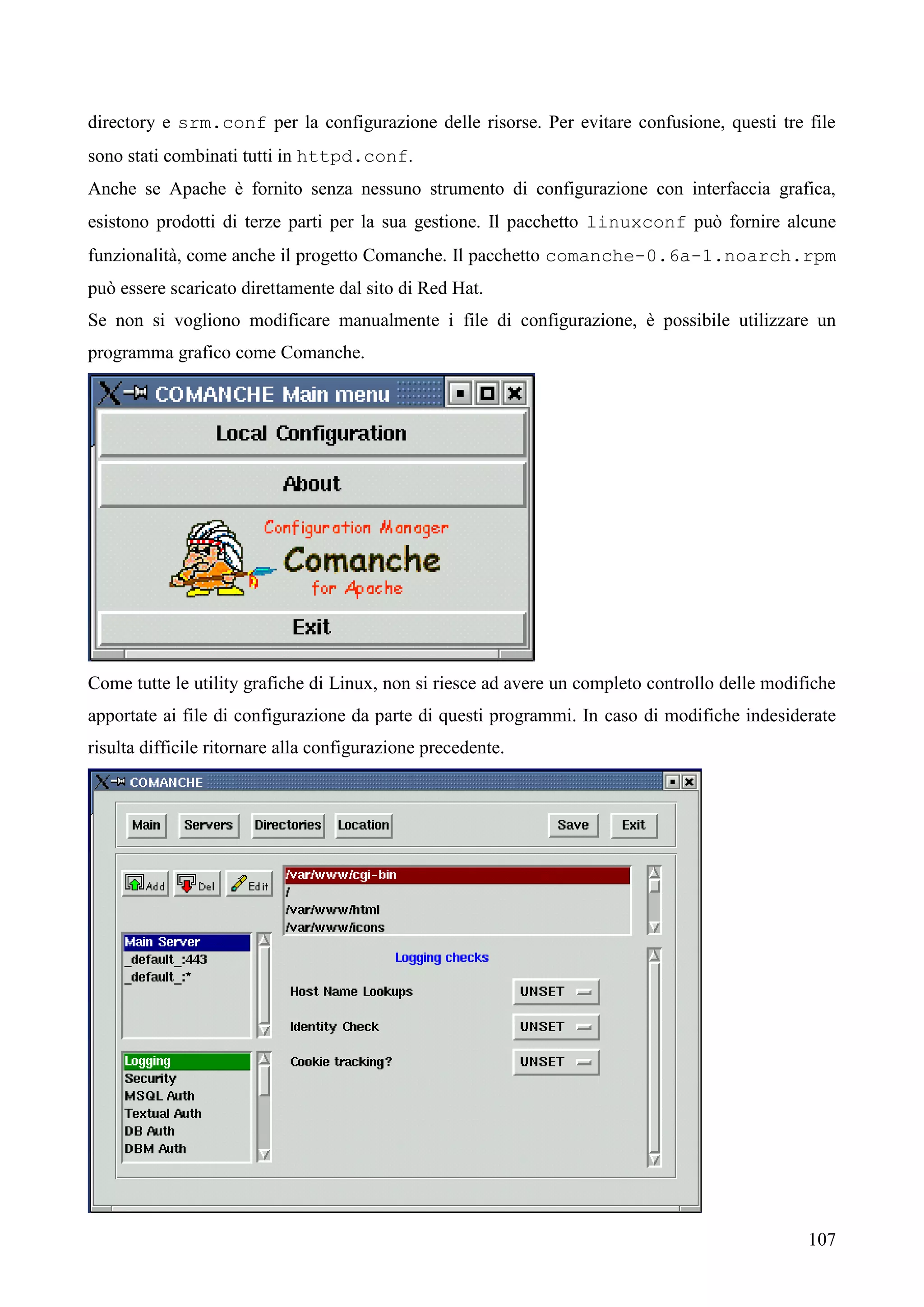 107
directory e srm.conf per la configurazione delle risorse. Per evitare confusione, questi tre file
sono stati combinati tutti in httpd.conf.
Anche se Apache è fornito senza nessuno strumento di configurazione con interfaccia grafica,
esistono prodotti di terze parti per la sua gestione. Il pacchetto linuxconf può fornire alcune
funzionalità, come anche il progetto Comanche. Il pacchetto comanche-0.6a-1.noarch.rpm
può essere scaricato direttamente dal sito di Red Hat.
Se non si vogliono modificare manualmente i file di configurazione, è possibile utilizzare un
programma grafico come Comanche.
Come tutte le utility grafiche di Linux, non si riesce ad avere un completo controllo delle modifiche
apportate ai file di configurazione da parte di questi programmi. In caso di modifiche indesiderate
risulta difficile ritornare alla configurazione precedente.
 