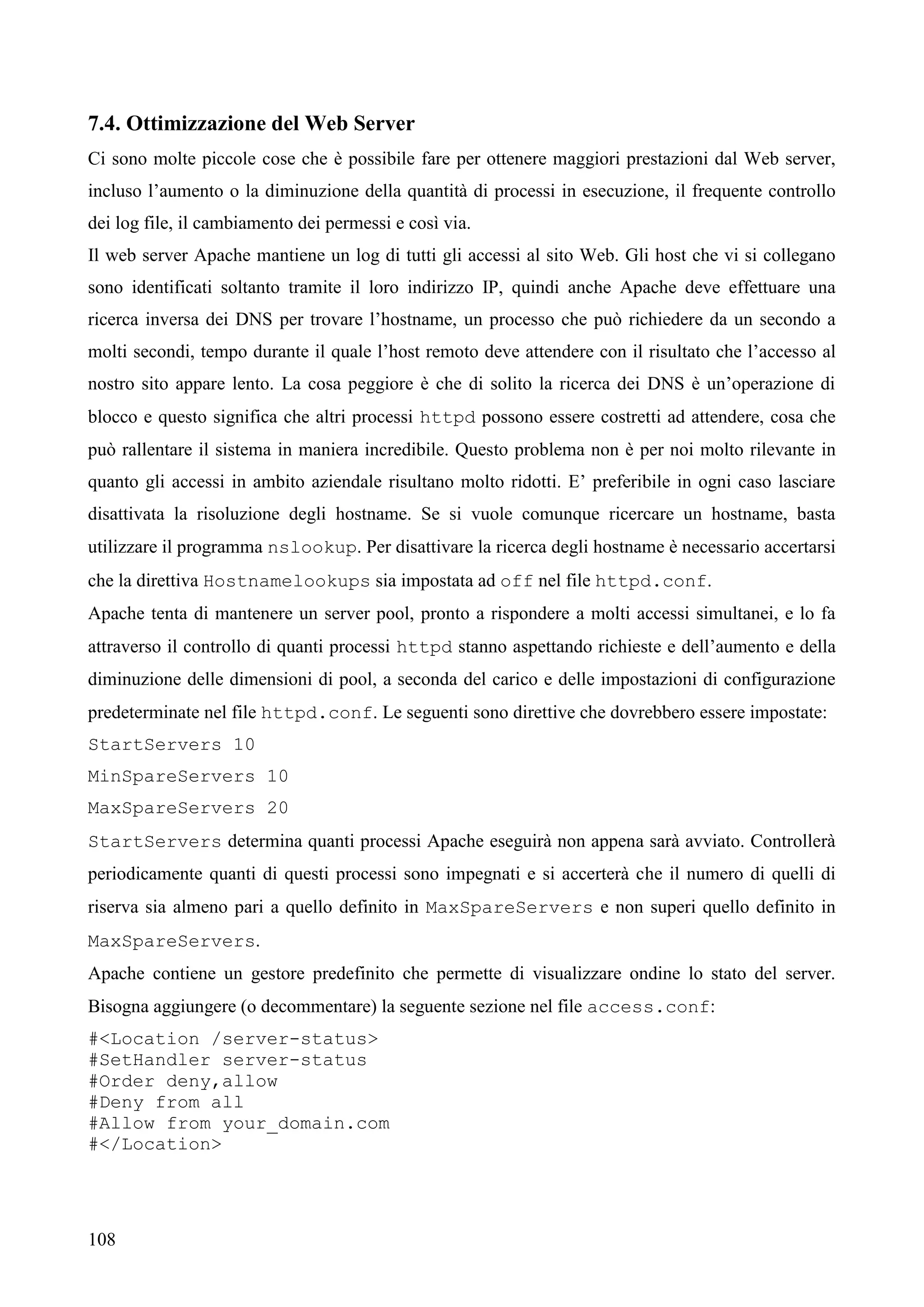 108
7.4. Ottimizzazione del Web Server
Ci sono molte piccole cose che è possibile fare per ottenere maggiori prestazioni dal Web server,
incluso l’aumento o la diminuzione della quantità di processi in esecuzione, il frequente controllo
dei log file, il cambiamento dei permessi e così via.
Il web server Apache mantiene un log di tutti gli accessi al sito Web. Gli host che vi si collegano
sono identificati soltanto tramite il loro indirizzo IP, quindi anche Apache deve effettuare una
ricerca inversa dei DNS per trovare l’hostname, un processo che può richiedere da un secondo a
molti secondi, tempo durante il quale l’host remoto deve attendere con il risultato che l’accesso al
nostro sito appare lento. La cosa peggiore è che di solito la ricerca dei DNS è un’operazione di
blocco e questo significa che altri processi httpd possono essere costretti ad attendere, cosa che
può rallentare il sistema in maniera incredibile. Questo problema non è per noi molto rilevante in
quanto gli accessi in ambito aziendale risultano molto ridotti. E’ preferibile in ogni caso lasciare
disattivata la risoluzione degli hostname. Se si vuole comunque ricercare un hostname, basta
utilizzare il programma nslookup. Per disattivare la ricerca degli hostname è necessario accertarsi
che la direttiva Hostnamelookups sia impostata ad off nel file httpd.conf.
Apache tenta di mantenere un server pool, pronto a rispondere a molti accessi simultanei, e lo fa
attraverso il controllo di quanti processi httpd stanno aspettando richieste e dell’aumento e della
diminuzione delle dimensioni di pool, a seconda del carico e delle impostazioni di configurazione
predeterminate nel file httpd.conf. Le seguenti sono direttive che dovrebbero essere impostate:
StartServers 10
MinSpareServers 10
MaxSpareServers 20
StartServers determina quanti processi Apache eseguirà non appena sarà avviato. Controllerà
periodicamente quanti di questi processi sono impegnati e si accerterà che il numero di quelli di
riserva sia almeno pari a quello definito in MaxSpareServers e non superi quello definito in
MaxSpareServers.
Apache contiene un gestore predefinito che permette di visualizzare ondine lo stato del server.
Bisogna aggiungere (o decommentare) la seguente sezione nel file access.conf:
#<Location /server-status>
#SetHandler server-status
#Order deny,allow
#Deny from all
#Allow from your_domain.com
#</Location>
 