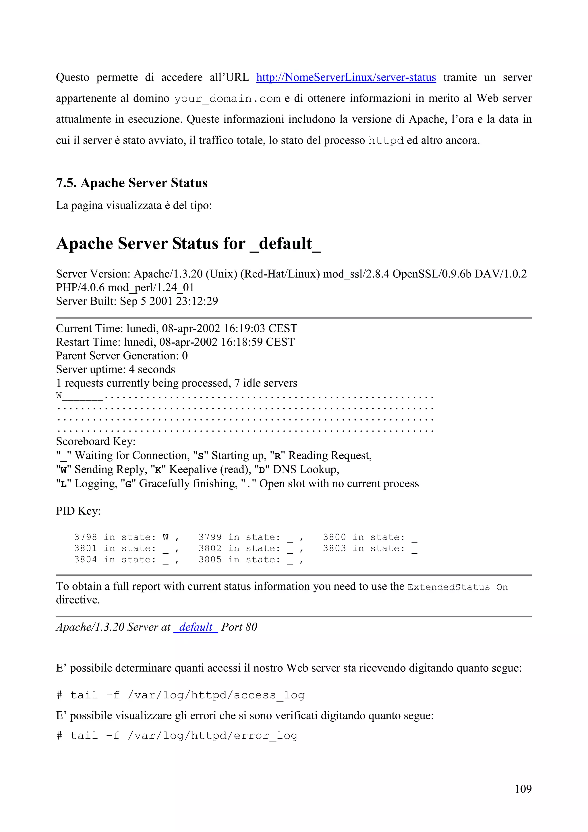 109
Questo permette di accedere all’URL http://NomeServerLinux/server-status tramite un server
appartenente al domino your_domain.com e di ottenere informazioni in merito al Web server
attualmente in esecuzione. Queste informazioni includono la versione di Apache, l’ora e la data in
cui il server è stato avviato, il traffico totale, lo stato del processo httpd ed altro ancora.
7.5. Apache Server Status
La pagina visualizzata è del tipo:
Apache Server Status for _default_
Server Version: Apache/1.3.20 (Unix) (Red-Hat/Linux) mod_ssl/2.8.4 OpenSSL/0.9.6b DAV/1.0.2
PHP/4.0.6 mod_perl/1.24_01
Server Built: Sep 5 2001 23:12:29
Current Time: lunedì, 08-apr-2002 16:19:03 CEST
Restart Time: lunedì, 08-apr-2002 16:18:59 CEST
Parent Server Generation: 0
Server uptime: 4 seconds
1 requests currently being processed, 7 idle servers
W_______........................................................
................................................................
................................................................
................................................................
Scoreboard Key:
"_" Waiting for Connection, "S" Starting up, "R" Reading Request,
"W" Sending Reply, "K" Keepalive (read), "D" DNS Lookup,
"L" Logging, "G" Gracefully finishing, "." Open slot with no current process
PID Key:
3798 in state: W , 3799 in state: _ , 3800 in state: _
3801 in state: _ , 3802 in state: _ , 3803 in state: _
3804 in state: _ , 3805 in state: _ ,
To obtain a full report with current status information you need to use the ExtendedStatus On
directive.
Apache/1.3.20 Server at _default_ Port 80
E’ possibile determinare quanti accessi il nostro Web server sta ricevendo digitando quanto segue:
# tail –f /var/log/httpd/access_log
E’ possibile visualizzare gli errori che si sono verificati digitando quanto segue:
# tail –f /var/log/httpd/error_log
 