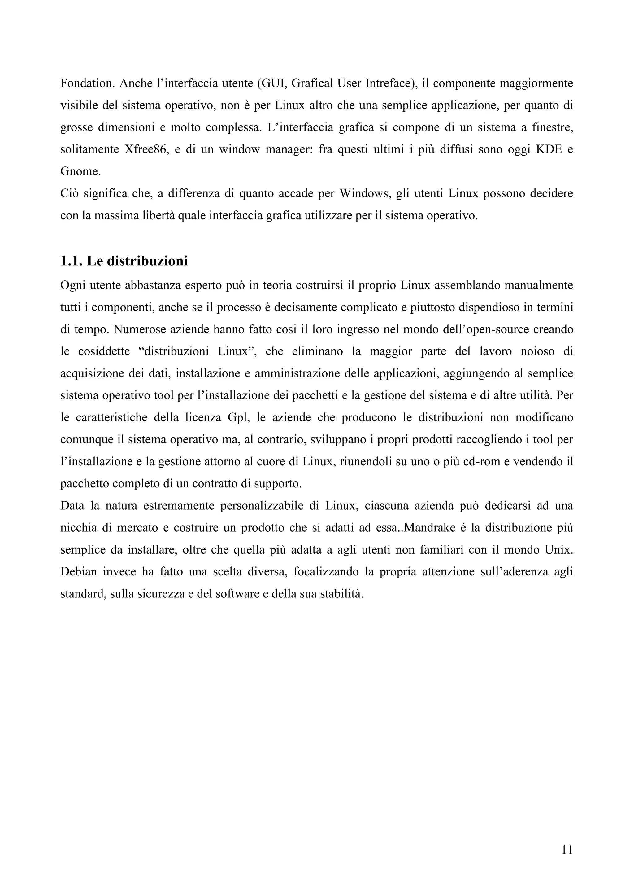 11
Fondation. Anche l’interfaccia utente (GUI, Grafical User Intreface), il componente maggiormente
visibile del sistema operativo, non è per Linux altro che una semplice applicazione, per quanto di
grosse dimensioni e molto complessa. L’interfaccia grafica si compone di un sistema a finestre,
solitamente Xfree86, e di un window manager: fra questi ultimi i più diffusi sono oggi KDE e
Gnome.
Ciò significa che, a differenza di quanto accade per Windows, gli utenti Linux possono decidere
con la massima libertà quale interfaccia grafica utilizzare per il sistema operativo.
1.1. Le distribuzioni
Ogni utente abbastanza esperto può in teoria costruirsi il proprio Linux assemblando manualmente
tutti i componenti, anche se il processo è decisamente complicato e piuttosto dispendioso in termini
di tempo. Numerose aziende hanno fatto cosi il loro ingresso nel mondo dell’open-source creando
le cosiddette “distribuzioni Linux”, che eliminano la maggior parte del lavoro noioso di
acquisizione dei dati, installazione e amministrazione delle applicazioni, aggiungendo al semplice
sistema operativo tool per l’installazione dei pacchetti e la gestione del sistema e di altre utilità. Per
le caratteristiche della licenza Gpl, le aziende che producono le distribuzioni non modificano
comunque il sistema operativo ma, al contrario, sviluppano i propri prodotti raccogliendo i tool per
l’installazione e la gestione attorno al cuore di Linux, riunendoli su uno o più cd-rom e vendendo il
pacchetto completo di un contratto di supporto.
Data la natura estremamente personalizzabile di Linux, ciascuna azienda può dedicarsi ad una
nicchia di mercato e costruire un prodotto che si adatti ad essa..Mandrake è la distribuzione più
semplice da installare, oltre che quella più adatta a agli utenti non familiari con il mondo Unix.
Debian invece ha fatto una scelta diversa, focalizzando la propria attenzione sull’aderenza agli
standard, sulla sicurezza e del software e della sua stabilità.
 
