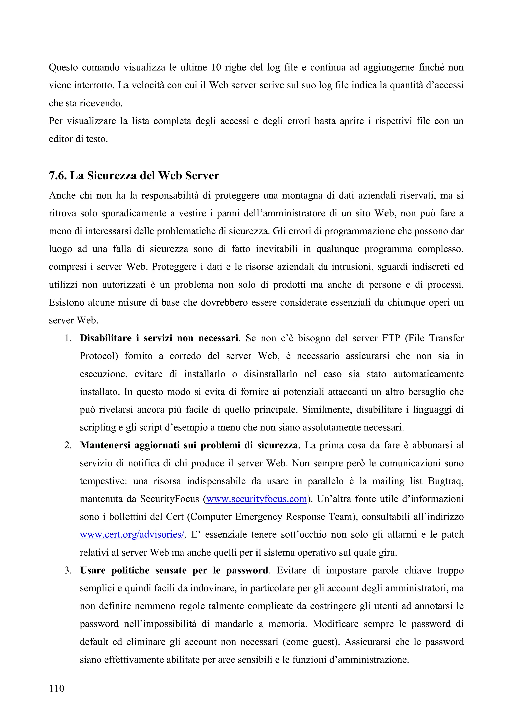 110
Questo comando visualizza le ultime 10 righe del log file e continua ad aggiungerne finché non
viene interrotto. La velocità con cui il Web server scrive sul suo log file indica la quantità d’accessi
che sta ricevendo.
Per visualizzare la lista completa degli accessi e degli errori basta aprire i rispettivi file con un
editor di testo.
7.6. La Sicurezza del Web Server
Anche chi non ha la responsabilità di proteggere una montagna di dati aziendali riservati, ma si
ritrova solo sporadicamente a vestire i panni dell’amministratore di un sito Web, non può fare a
meno di interessarsi delle problematiche di sicurezza. Gli errori di programmazione che possono dar
luogo ad una falla di sicurezza sono di fatto inevitabili in qualunque programma complesso,
compresi i server Web. Proteggere i dati e le risorse aziendali da intrusioni, sguardi indiscreti ed
utilizzi non autorizzati è un problema non solo di prodotti ma anche di persone e di processi.
Esistono alcune misure di base che dovrebbero essere considerate essenziali da chiunque operi un
server Web.
1. Disabilitare i servizi non necessari. Se non c’è bisogno del server FTP (File Transfer
Protocol) fornito a corredo del server Web, è necessario assicurarsi che non sia in
esecuzione, evitare di installarlo o disinstallarlo nel caso sia stato automaticamente
installato. In questo modo si evita di fornire ai potenziali attaccanti un altro bersaglio che
può rivelarsi ancora più facile di quello principale. Similmente, disabilitare i linguaggi di
scripting e gli script d’esempio a meno che non siano assolutamente necessari.
2. Mantenersi aggiornati sui problemi di sicurezza. La prima cosa da fare è abbonarsi al
servizio di notifica di chi produce il server Web. Non sempre però le comunicazioni sono
tempestive: una risorsa indispensabile da usare in parallelo è la mailing list Bugtraq,
mantenuta da SecurityFocus (www.securityfocus.com). Un’altra fonte utile d’informazioni
sono i bollettini del Cert (Computer Emergency Response Team), consultabili all’indirizzo
www.cert.org/advisories/. E’ essenziale tenere sott’occhio non solo gli allarmi e le patch
relativi al server Web ma anche quelli per il sistema operativo sul quale gira.
3. Usare politiche sensate per le password. Evitare di impostare parole chiave troppo
semplici e quindi facili da indovinare, in particolare per gli account degli amministratori, ma
non definire nemmeno regole talmente complicate da costringere gli utenti ad annotarsi le
password nell’impossibilità di mandarle a memoria. Modificare sempre le password di
default ed eliminare gli account non necessari (come guest). Assicurarsi che le password
siano effettivamente abilitate per aree sensibili e le funzioni d’amministrazione.
 