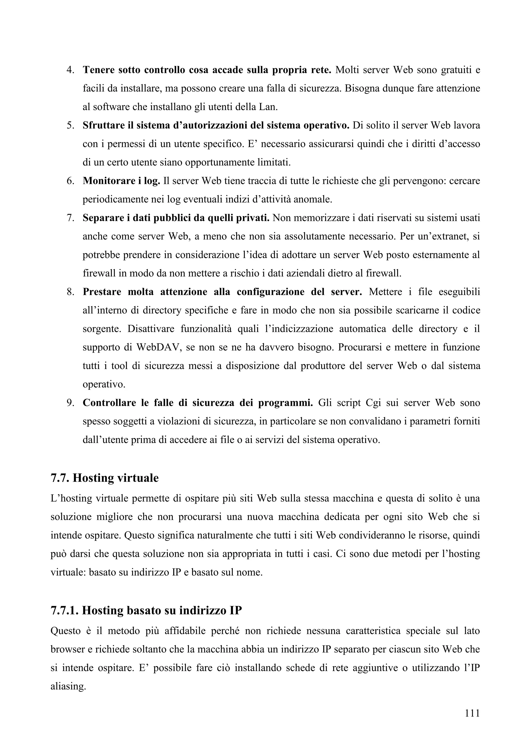 111
4. Tenere sotto controllo cosa accade sulla propria rete. Molti server Web sono gratuiti e
facili da installare, ma possono creare una falla di sicurezza. Bisogna dunque fare attenzione
al software che installano gli utenti della Lan.
5. Sfruttare il sistema d’autorizzazioni del sistema operativo. Di solito il server Web lavora
con i permessi di un utente specifico. E’ necessario assicurarsi quindi che i diritti d’accesso
di un certo utente siano opportunamente limitati.
6. Monitorare i log. Il server Web tiene traccia di tutte le richieste che gli pervengono: cercare
periodicamente nei log eventuali indizi d’attività anomale.
7. Separare i dati pubblici da quelli privati. Non memorizzare i dati riservati su sistemi usati
anche come server Web, a meno che non sia assolutamente necessario. Per un’extranet, si
potrebbe prendere in considerazione l’idea di adottare un server Web posto esternamente al
firewall in modo da non mettere a rischio i dati aziendali dietro al firewall.
8. Prestare molta attenzione alla configurazione del server. Mettere i file eseguibili
all’interno di directory specifiche e fare in modo che non sia possibile scaricarne il codice
sorgente. Disattivare funzionalità quali l’indicizzazione automatica delle directory e il
supporto di WebDAV, se non se ne ha davvero bisogno. Procurarsi e mettere in funzione
tutti i tool di sicurezza messi a disposizione dal produttore del server Web o dal sistema
operativo.
9. Controllare le falle di sicurezza dei programmi. Gli script Cgi sui server Web sono
spesso soggetti a violazioni di sicurezza, in particolare se non convalidano i parametri forniti
dall’utente prima di accedere ai file o ai servizi del sistema operativo.
7.7. Hosting virtuale
L’hosting virtuale permette di ospitare più siti Web sulla stessa macchina e questa di solito è una
soluzione migliore che non procurarsi una nuova macchina dedicata per ogni sito Web che si
intende ospitare. Questo significa naturalmente che tutti i siti Web condivideranno le risorse, quindi
può darsi che questa soluzione non sia appropriata in tutti i casi. Ci sono due metodi per l’hosting
virtuale: basato su indirizzo IP e basato sul nome.
7.7.1. Hosting basato su indirizzo IP
Questo è il metodo più affidabile perché non richiede nessuna caratteristica speciale sul lato
browser e richiede soltanto che la macchina abbia un indirizzo IP separato per ciascun sito Web che
si intende ospitare. E’ possibile fare ciò installando schede di rete aggiuntive o utilizzando l’IP
aliasing.
 