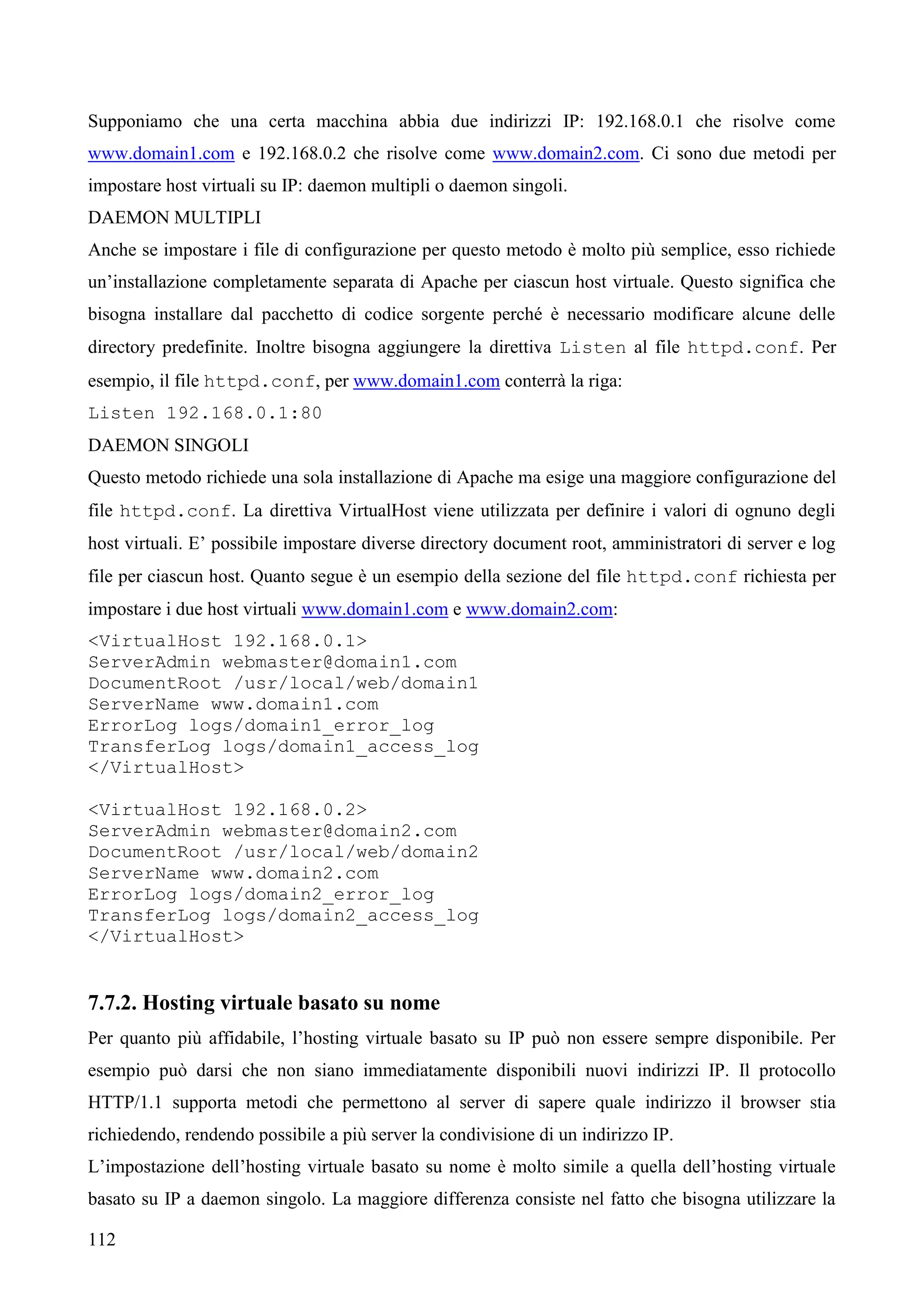 112
Supponiamo che una certa macchina abbia due indirizzi IP: 192.168.0.1 che risolve come
www.domain1.com e 192.168.0.2 che risolve come www.domain2.com. Ci sono due metodi per
impostare host virtuali su IP: daemon multipli o daemon singoli.
DAEMON MULTIPLI
Anche se impostare i file di configurazione per questo metodo è molto più semplice, esso richiede
un’installazione completamente separata di Apache per ciascun host virtuale. Questo significa che
bisogna installare dal pacchetto di codice sorgente perché è necessario modificare alcune delle
directory predefinite. Inoltre bisogna aggiungere la direttiva Listen al file httpd.conf. Per
esempio, il file httpd.conf, per www.domain1.com conterrà la riga:
Listen 192.168.0.1:80
DAEMON SINGOLI
Questo metodo richiede una sola installazione di Apache ma esige una maggiore configurazione del
file httpd.conf. La direttiva VirtualHost viene utilizzata per definire i valori di ognuno degli
host virtuali. E’ possibile impostare diverse directory document root, amministratori di server e log
file per ciascun host. Quanto segue è un esempio della sezione del file httpd.conf richiesta per
impostare i due host virtuali www.domain1.com e www.domain2.com:
<VirtualHost 192.168.0.1>
ServerAdmin webmaster@domain1.com
DocumentRoot /usr/local/web/domain1
ServerName www.domain1.com
ErrorLog logs/domain1_error_log
TransferLog logs/domain1_access_log
</VirtualHost>
<VirtualHost 192.168.0.2>
ServerAdmin webmaster@domain2.com
DocumentRoot /usr/local/web/domain2
ServerName www.domain2.com
ErrorLog logs/domain2_error_log
TransferLog logs/domain2_access_log
</VirtualHost>
7.7.2. Hosting virtuale basato su nome
Per quanto più affidabile, l’hosting virtuale basato su IP può non essere sempre disponibile. Per
esempio può darsi che non siano immediatamente disponibili nuovi indirizzi IP. Il protocollo
HTTP/1.1 supporta metodi che permettono al server di sapere quale indirizzo il browser stia
richiedendo, rendendo possibile a più server la condivisione di un indirizzo IP.
L’impostazione dell’hosting virtuale basato su nome è molto simile a quella dell’hosting virtuale
basato su IP a daemon singolo. La maggiore differenza consiste nel fatto che bisogna utilizzare la
 