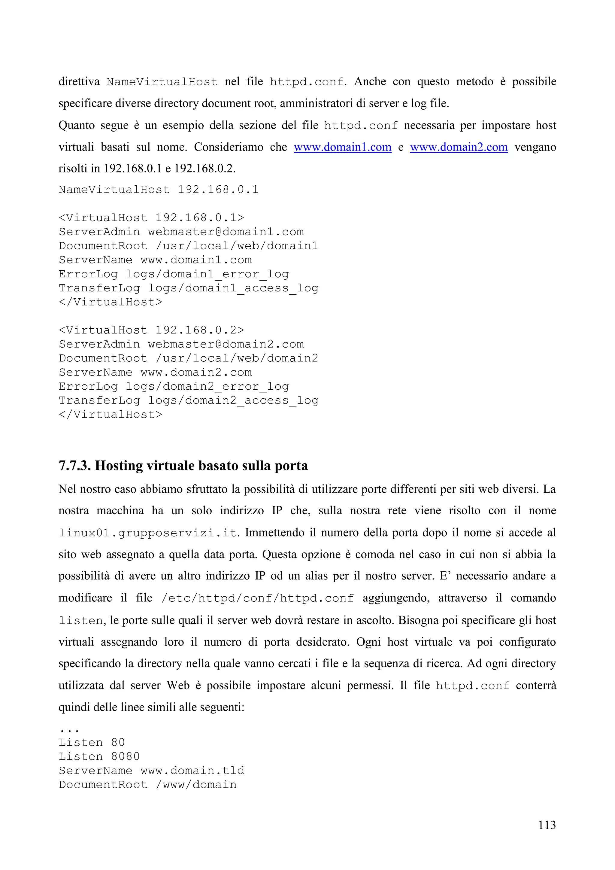 113
direttiva NameVirtualHost nel file httpd.conf. Anche con questo metodo è possibile
specificare diverse directory document root, amministratori di server e log file.
Quanto segue è un esempio della sezione del file httpd.conf necessaria per impostare host
virtuali basati sul nome. Consideriamo che www.domain1.com e www.domain2.com vengano
risolti in 192.168.0.1 e 192.168.0.2.
NameVirtualHost 192.168.0.1
<VirtualHost 192.168.0.1>
ServerAdmin webmaster@domain1.com
DocumentRoot /usr/local/web/domain1
ServerName www.domain1.com
ErrorLog logs/domain1_error_log
TransferLog logs/domain1_access_log
</VirtualHost>
<VirtualHost 192.168.0.2>
ServerAdmin webmaster@domain2.com
DocumentRoot /usr/local/web/domain2
ServerName www.domain2.com
ErrorLog logs/domain2_error_log
TransferLog logs/domain2_access_log
</VirtualHost>
7.7.3. Hosting virtuale basato sulla porta
Nel nostro caso abbiamo sfruttato la possibilità di utilizzare porte differenti per siti web diversi. La
nostra macchina ha un solo indirizzo IP che, sulla nostra rete viene risolto con il nome
linux01.grupposervizi.it. Immettendo il numero della porta dopo il nome si accede al
sito web assegnato a quella data porta. Questa opzione è comoda nel caso in cui non si abbia la
possibilità di avere un altro indirizzo IP od un alias per il nostro server. E’ necessario andare a
modificare il file /etc/httpd/conf/httpd.conf aggiungendo, attraverso il comando
listen, le porte sulle quali il server web dovrà restare in ascolto. Bisogna poi specificare gli host
virtuali assegnando loro il numero di porta desiderato. Ogni host virtuale va poi configurato
specificando la directory nella quale vanno cercati i file e la sequenza di ricerca. Ad ogni directory
utilizzata dal server Web è possibile impostare alcuni permessi. Il file httpd.conf conterrà
quindi delle linee simili alle seguenti:
...
Listen 80
Listen 8080
ServerName www.domain.tld
DocumentRoot /www/domain
 