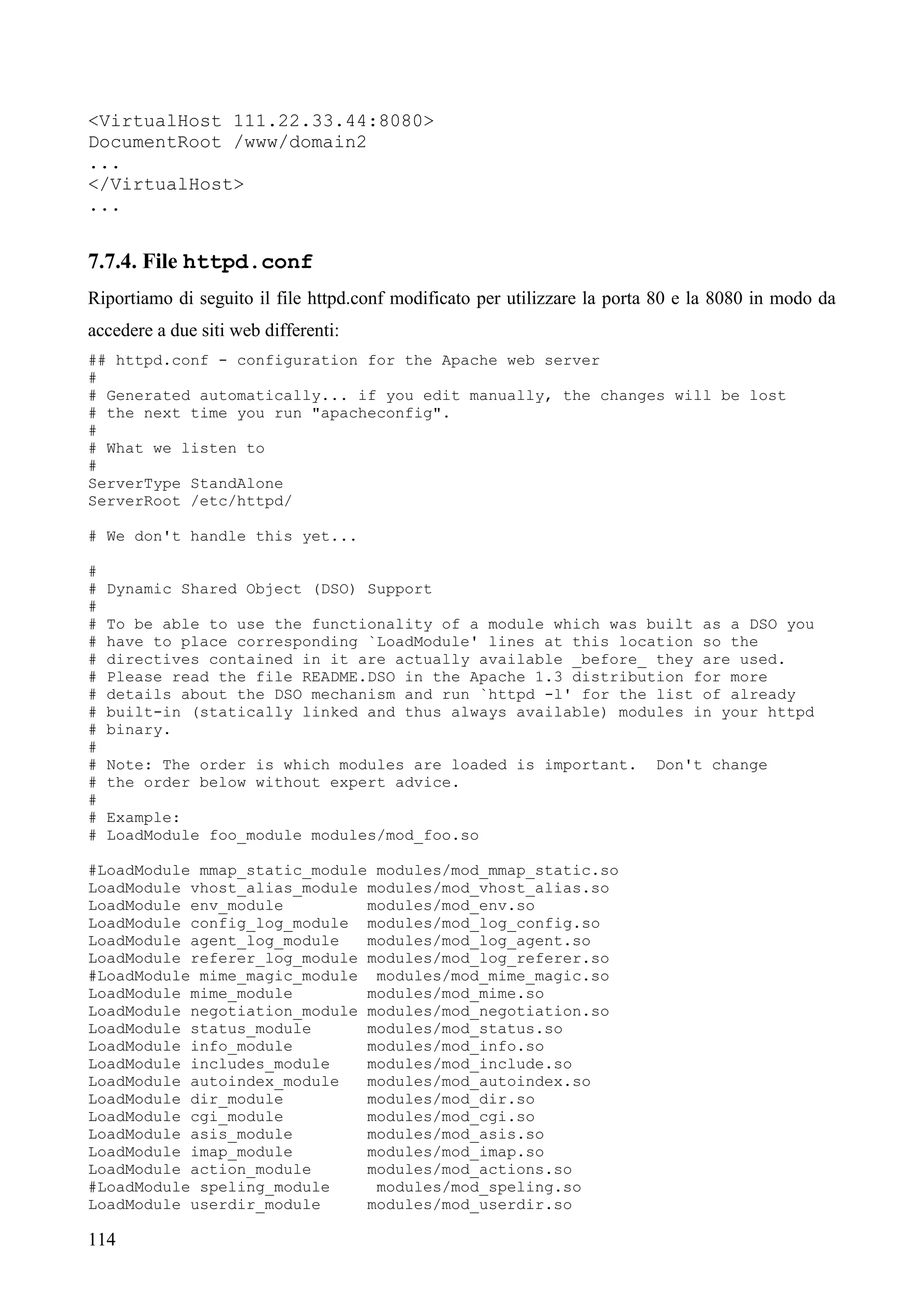 114
<VirtualHost 111.22.33.44:8080>
DocumentRoot /www/domain2
...
</VirtualHost>
...
7.7.4. File httpd.conf
Riportiamo di seguito il file httpd.conf modificato per utilizzare la porta 80 e la 8080 in modo da
accedere a due siti web differenti:
## httpd.conf - configuration for the Apache web server
#
# Generated automatically... if you edit manually, the changes will be lost
# the next time you run "apacheconfig".
#
# What we listen to
#
ServerType StandAlone
ServerRoot /etc/httpd/
# We don't handle this yet...
#
# Dynamic Shared Object (DSO) Support
#
# To be able to use the functionality of a module which was built as a DSO you
# have to place corresponding `LoadModule' lines at this location so the
# directives contained in it are actually available _before_ they are used.
# Please read the file README.DSO in the Apache 1.3 distribution for more
# details about the DSO mechanism and run `httpd -l' for the list of already
# built-in (statically linked and thus always available) modules in your httpd
# binary.
#
# Note: The order is which modules are loaded is important. Don't change
# the order below without expert advice.
#
# Example:
# LoadModule foo_module modules/mod_foo.so
#LoadModule mmap_static_module modules/mod_mmap_static.so
LoadModule vhost_alias_module modules/mod_vhost_alias.so
LoadModule env_module modules/mod_env.so
LoadModule config_log_module modules/mod_log_config.so
LoadModule agent_log_module modules/mod_log_agent.so
LoadModule referer_log_module modules/mod_log_referer.so
#LoadModule mime_magic_module modules/mod_mime_magic.so
LoadModule mime_module modules/mod_mime.so
LoadModule negotiation_module modules/mod_negotiation.so
LoadModule status_module modules/mod_status.so
LoadModule info_module modules/mod_info.so
LoadModule includes_module modules/mod_include.so
LoadModule autoindex_module modules/mod_autoindex.so
LoadModule dir_module modules/mod_dir.so
LoadModule cgi_module modules/mod_cgi.so
LoadModule asis_module modules/mod_asis.so
LoadModule imap_module modules/mod_imap.so
LoadModule action_module modules/mod_actions.so
#LoadModule speling_module modules/mod_speling.so
LoadModule userdir_module modules/mod_userdir.so
 