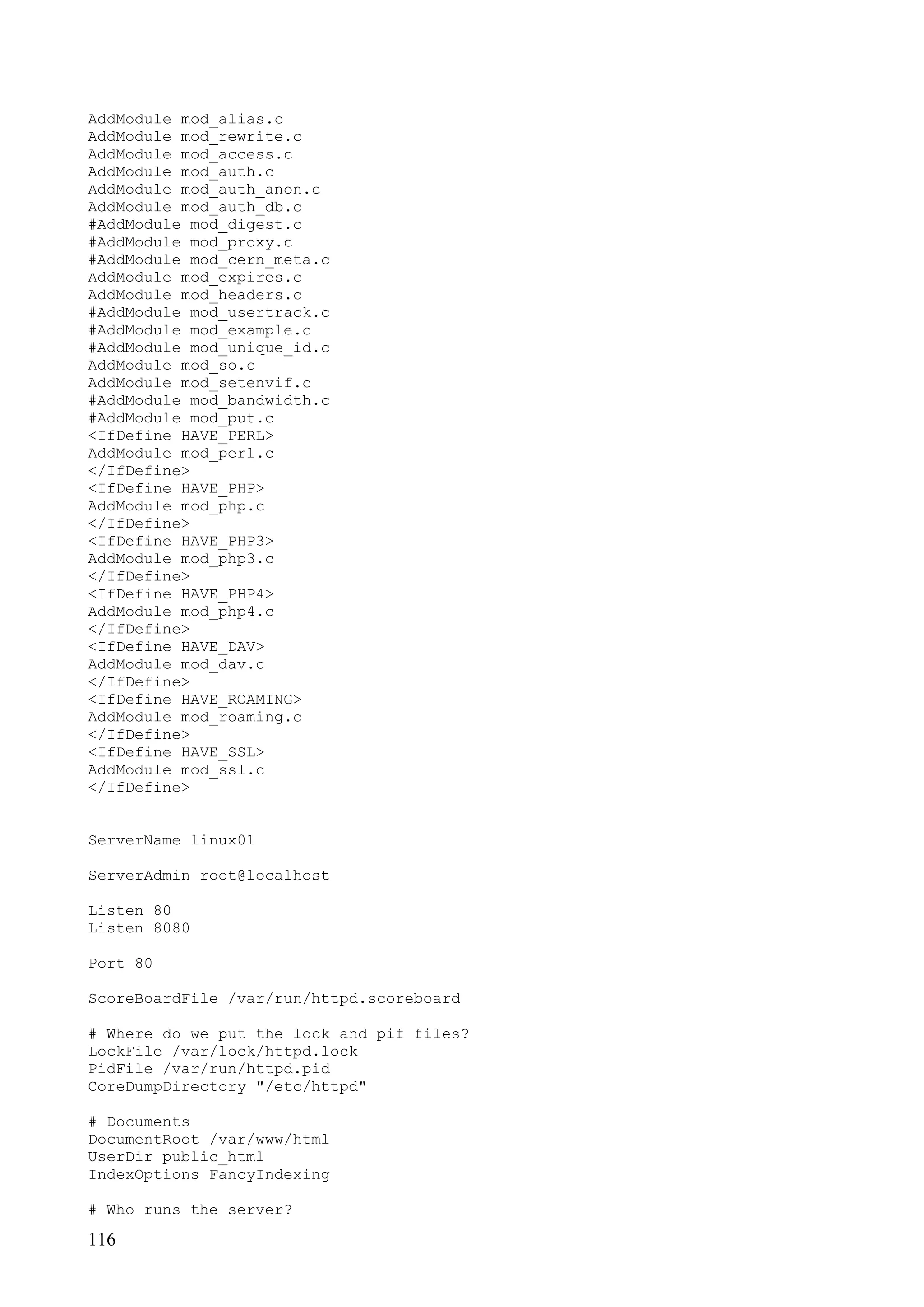 116
AddModule mod_alias.c
AddModule mod_rewrite.c
AddModule mod_access.c
AddModule mod_auth.c
AddModule mod_auth_anon.c
AddModule mod_auth_db.c
#AddModule mod_digest.c
#AddModule mod_proxy.c
#AddModule mod_cern_meta.c
AddModule mod_expires.c
AddModule mod_headers.c
#AddModule mod_usertrack.c
#AddModule mod_example.c
#AddModule mod_unique_id.c
AddModule mod_so.c
AddModule mod_setenvif.c
#AddModule mod_bandwidth.c
#AddModule mod_put.c
<IfDefine HAVE_PERL>
AddModule mod_perl.c
</IfDefine>
<IfDefine HAVE_PHP>
AddModule mod_php.c
</IfDefine>
<IfDefine HAVE_PHP3>
AddModule mod_php3.c
</IfDefine>
<IfDefine HAVE_PHP4>
AddModule mod_php4.c
</IfDefine>
<IfDefine HAVE_DAV>
AddModule mod_dav.c
</IfDefine>
<IfDefine HAVE_ROAMING>
AddModule mod_roaming.c
</IfDefine>
<IfDefine HAVE_SSL>
AddModule mod_ssl.c
</IfDefine>
ServerName linux01
ServerAdmin root@localhost
Listen 80
Listen 8080
Port 80
ScoreBoardFile /var/run/httpd.scoreboard
# Where do we put the lock and pif files?
LockFile /var/lock/httpd.lock
PidFile /var/run/httpd.pid
CoreDumpDirectory "/etc/httpd"
# Documents
DocumentRoot /var/www/html
UserDir public_html
IndexOptions FancyIndexing
# Who runs the server?
 