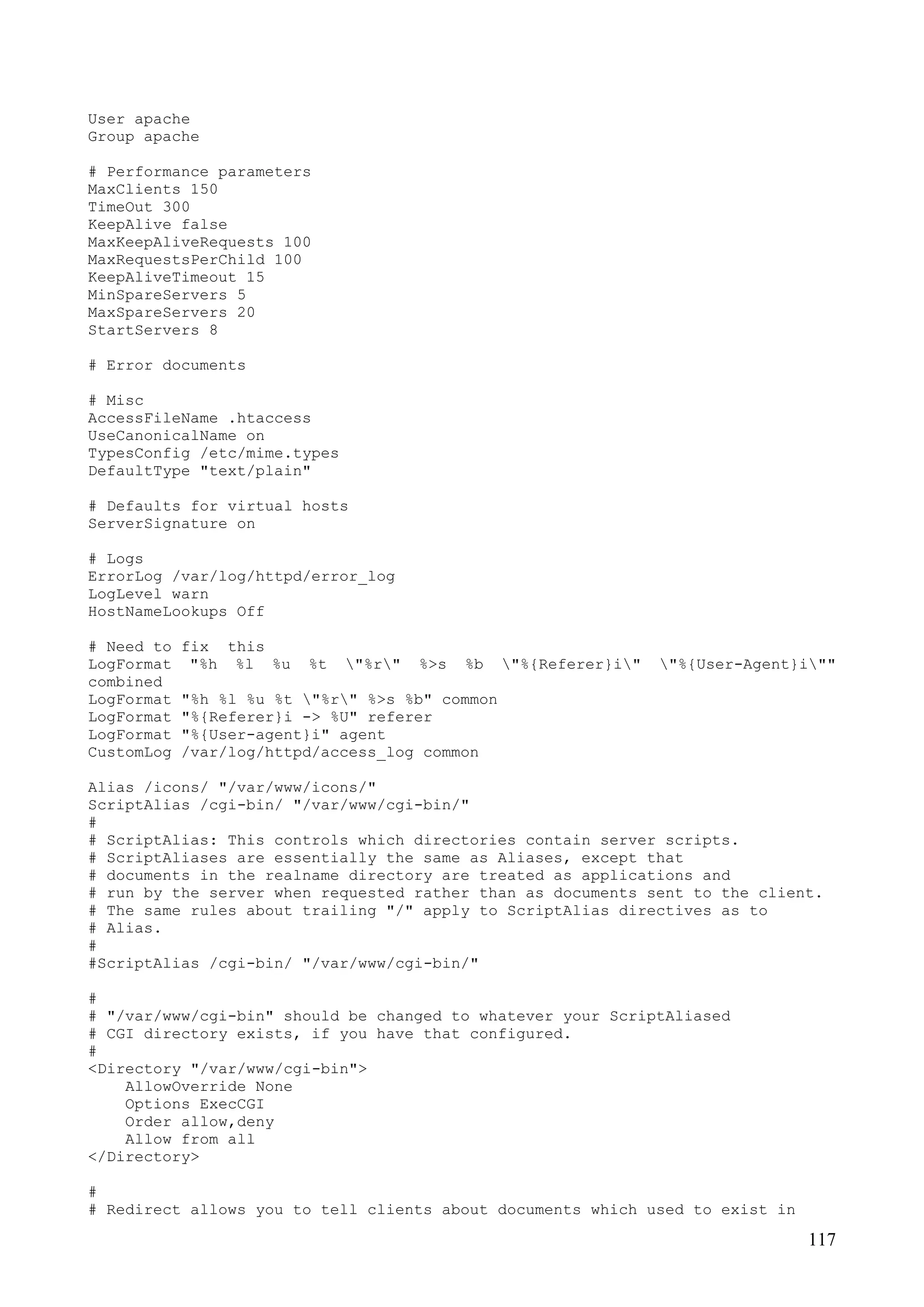 117
User apache
Group apache
# Performance parameters
MaxClients 150
TimeOut 300
KeepAlive false
MaxKeepAliveRequests 100
MaxRequestsPerChild 100
KeepAliveTimeout 15
MinSpareServers 5
MaxSpareServers 20
StartServers 8
# Error documents
# Misc
AccessFileName .htaccess
UseCanonicalName on
TypesConfig /etc/mime.types
DefaultType "text/plain"
# Defaults for virtual hosts
ServerSignature on
# Logs
ErrorLog /var/log/httpd/error_log
LogLevel warn
HostNameLookups Off
# Need to fix this
LogFormat "%h %l %u %t "%r" %>s %b "%{Referer}i" "%{User-Agent}i""
combined
LogFormat "%h %l %u %t "%r" %>s %b" common
LogFormat "%{Referer}i -> %U" referer
LogFormat "%{User-agent}i" agent
CustomLog /var/log/httpd/access_log common
Alias /icons/ "/var/www/icons/"
ScriptAlias /cgi-bin/ "/var/www/cgi-bin/"
#
# ScriptAlias: This controls which directories contain server scripts.
# ScriptAliases are essentially the same as Aliases, except that
# documents in the realname directory are treated as applications and
# run by the server when requested rather than as documents sent to the client.
# The same rules about trailing "/" apply to ScriptAlias directives as to
# Alias.
#
#ScriptAlias /cgi-bin/ "/var/www/cgi-bin/"
#
# "/var/www/cgi-bin" should be changed to whatever your ScriptAliased
# CGI directory exists, if you have that configured.
#
<Directory "/var/www/cgi-bin">
AllowOverride None
Options ExecCGI
Order allow,deny
Allow from all
</Directory>
#
# Redirect allows you to tell clients about documents which used to exist in
 