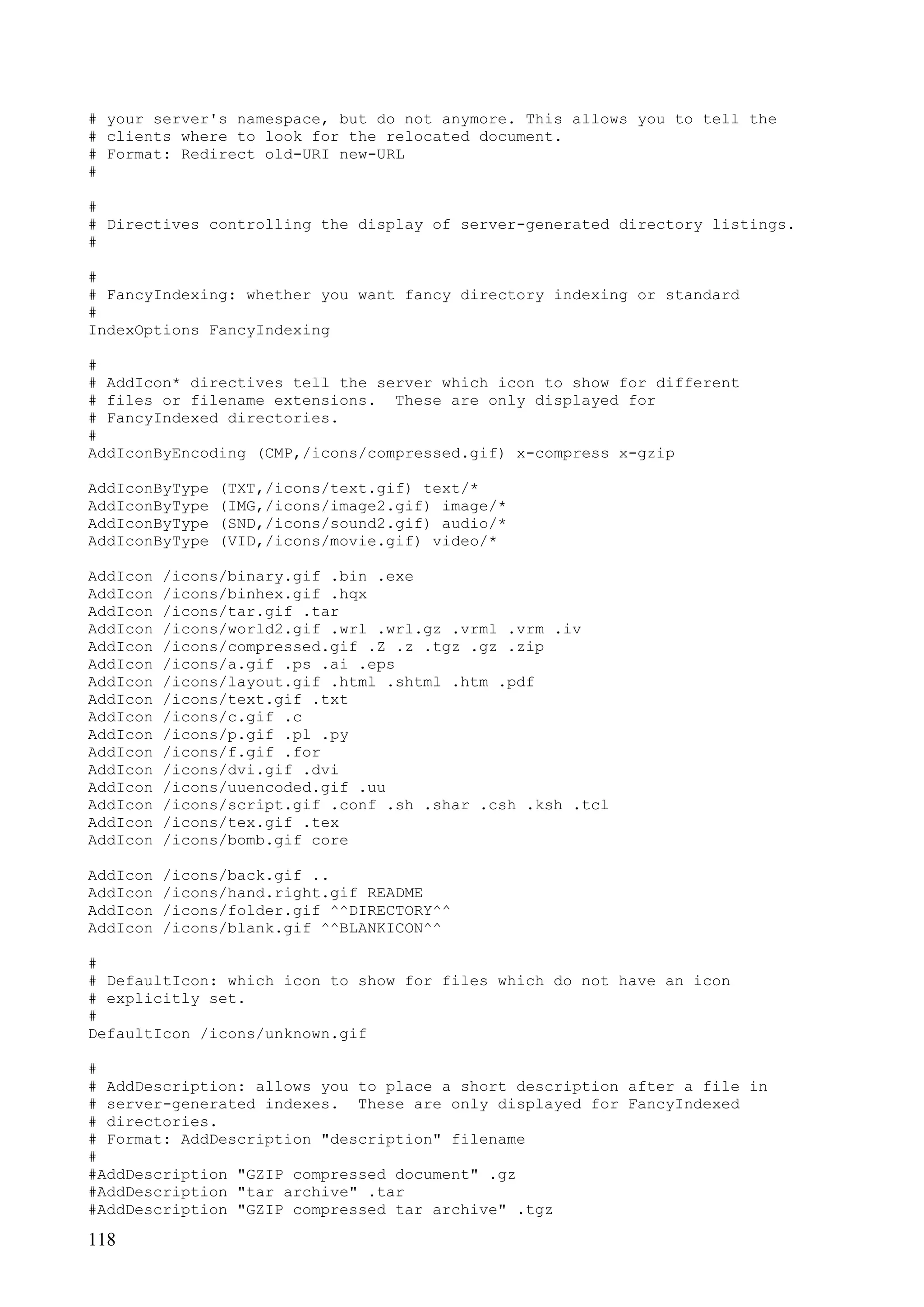 118
# your server's namespace, but do not anymore. This allows you to tell the
# clients where to look for the relocated document.
# Format: Redirect old-URI new-URL
#
#
# Directives controlling the display of server-generated directory listings.
#
#
# FancyIndexing: whether you want fancy directory indexing or standard
#
IndexOptions FancyIndexing
#
# AddIcon* directives tell the server which icon to show for different
# files or filename extensions. These are only displayed for
# FancyIndexed directories.
#
AddIconByEncoding (CMP,/icons/compressed.gif) x-compress x-gzip
AddIconByType (TXT,/icons/text.gif) text/*
AddIconByType (IMG,/icons/image2.gif) image/*
AddIconByType (SND,/icons/sound2.gif) audio/*
AddIconByType (VID,/icons/movie.gif) video/*
AddIcon /icons/binary.gif .bin .exe
AddIcon /icons/binhex.gif .hqx
AddIcon /icons/tar.gif .tar
AddIcon /icons/world2.gif .wrl .wrl.gz .vrml .vrm .iv
AddIcon /icons/compressed.gif .Z .z .tgz .gz .zip
AddIcon /icons/a.gif .ps .ai .eps
AddIcon /icons/layout.gif .html .shtml .htm .pdf
AddIcon /icons/text.gif .txt
AddIcon /icons/c.gif .c
AddIcon /icons/p.gif .pl .py
AddIcon /icons/f.gif .for
AddIcon /icons/dvi.gif .dvi
AddIcon /icons/uuencoded.gif .uu
AddIcon /icons/script.gif .conf .sh .shar .csh .ksh .tcl
AddIcon /icons/tex.gif .tex
AddIcon /icons/bomb.gif core
AddIcon /icons/back.gif ..
AddIcon /icons/hand.right.gif README
AddIcon /icons/folder.gif ^^DIRECTORY^^
AddIcon /icons/blank.gif ^^BLANKICON^^
#
# DefaultIcon: which icon to show for files which do not have an icon
# explicitly set.
#
DefaultIcon /icons/unknown.gif
#
# AddDescription: allows you to place a short description after a file in
# server-generated indexes. These are only displayed for FancyIndexed
# directories.
# Format: AddDescription "description" filename
#
#AddDescription "GZIP compressed document" .gz
#AddDescription "tar archive" .tar
#AddDescription "GZIP compressed tar archive" .tgz
 