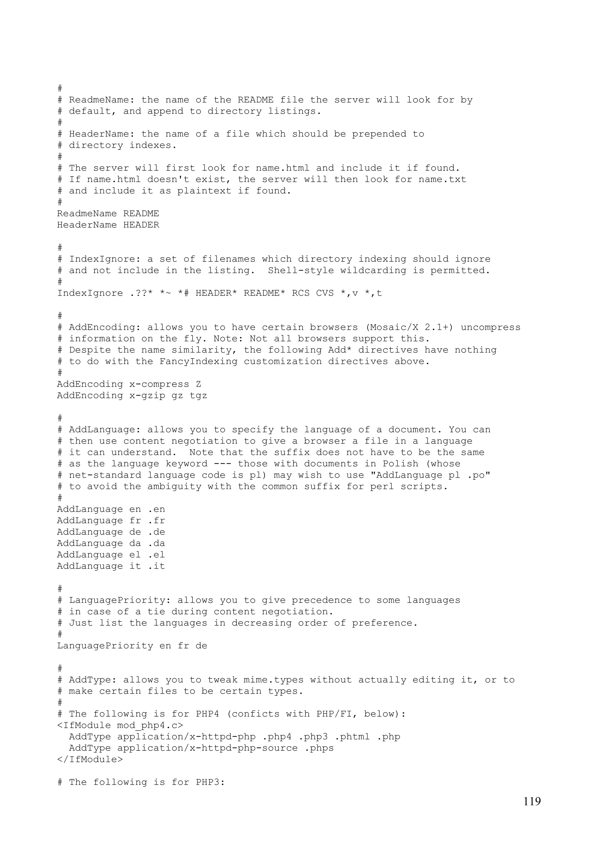 119
#
# ReadmeName: the name of the README file the server will look for by
# default, and append to directory listings.
#
# HeaderName: the name of a file which should be prepended to
# directory indexes.
#
# The server will first look for name.html and include it if found.
# If name.html doesn't exist, the server will then look for name.txt
# and include it as plaintext if found.
#
ReadmeName README
HeaderName HEADER
#
# IndexIgnore: a set of filenames which directory indexing should ignore
# and not include in the listing. Shell-style wildcarding is permitted.
#
IndexIgnore .??* *~ *# HEADER* README* RCS CVS *,v *,t
#
# AddEncoding: allows you to have certain browsers (Mosaic/X 2.1+) uncompress
# information on the fly. Note: Not all browsers support this.
# Despite the name similarity, the following Add* directives have nothing
# to do with the FancyIndexing customization directives above.
#
AddEncoding x-compress Z
AddEncoding x-gzip gz tgz
#
# AddLanguage: allows you to specify the language of a document. You can
# then use content negotiation to give a browser a file in a language
# it can understand. Note that the suffix does not have to be the same
# as the language keyword --- those with documents in Polish (whose
# net-standard language code is pl) may wish to use "AddLanguage pl .po"
# to avoid the ambiguity with the common suffix for perl scripts.
#
AddLanguage en .en
AddLanguage fr .fr
AddLanguage de .de
AddLanguage da .da
AddLanguage el .el
AddLanguage it .it
#
# LanguagePriority: allows you to give precedence to some languages
# in case of a tie during content negotiation.
# Just list the languages in decreasing order of preference.
#
LanguagePriority en fr de
#
# AddType: allows you to tweak mime.types without actually editing it, or to
# make certain files to be certain types.
#
# The following is for PHP4 (conficts with PHP/FI, below):
<IfModule mod_php4.c>
AddType application/x-httpd-php .php4 .php3 .phtml .php
AddType application/x-httpd-php-source .phps
</IfModule>
# The following is for PHP3:
 