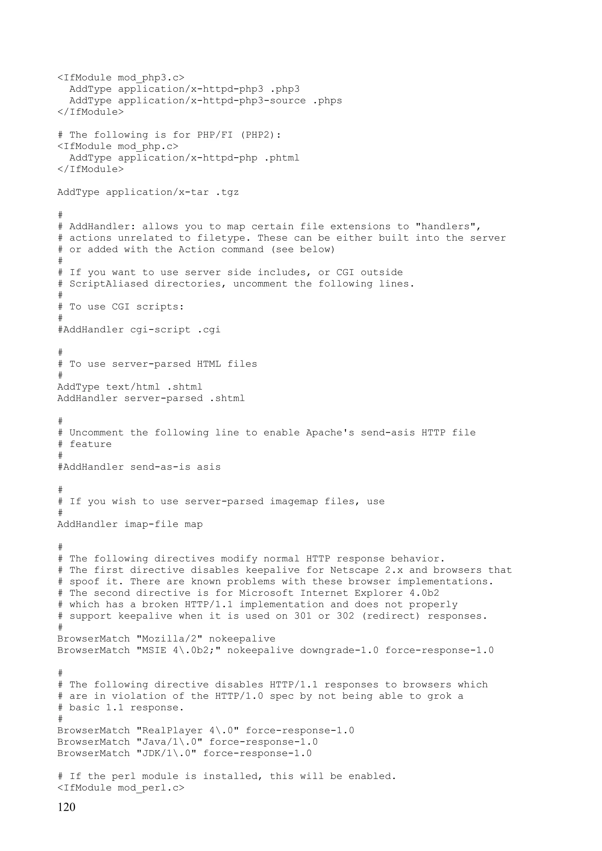 120
<IfModule mod_php3.c>
AddType application/x-httpd-php3 .php3
AddType application/x-httpd-php3-source .phps
</IfModule>
# The following is for PHP/FI (PHP2):
<IfModule mod_php.c>
AddType application/x-httpd-php .phtml
</IfModule>
AddType application/x-tar .tgz
#
# AddHandler: allows you to map certain file extensions to "handlers",
# actions unrelated to filetype. These can be either built into the server
# or added with the Action command (see below)
#
# If you want to use server side includes, or CGI outside
# ScriptAliased directories, uncomment the following lines.
#
# To use CGI scripts:
#
#AddHandler cgi-script .cgi
#
# To use server-parsed HTML files
#
AddType text/html .shtml
AddHandler server-parsed .shtml
#
# Uncomment the following line to enable Apache's send-asis HTTP file
# feature
#
#AddHandler send-as-is asis
#
# If you wish to use server-parsed imagemap files, use
#
AddHandler imap-file map
#
# The following directives modify normal HTTP response behavior.
# The first directive disables keepalive for Netscape 2.x and browsers that
# spoof it. There are known problems with these browser implementations.
# The second directive is for Microsoft Internet Explorer 4.0b2
# which has a broken HTTP/1.1 implementation and does not properly
# support keepalive when it is used on 301 or 302 (redirect) responses.
#
BrowserMatch "Mozilla/2" nokeepalive
BrowserMatch "MSIE 4.0b2;" nokeepalive downgrade-1.0 force-response-1.0
#
# The following directive disables HTTP/1.1 responses to browsers which
# are in violation of the HTTP/1.0 spec by not being able to grok a
# basic 1.1 response.
#
BrowserMatch "RealPlayer 4.0" force-response-1.0
BrowserMatch "Java/1.0" force-response-1.0
BrowserMatch "JDK/1.0" force-response-1.0
# If the perl module is installed, this will be enabled.
<IfModule mod_perl.c>
 
