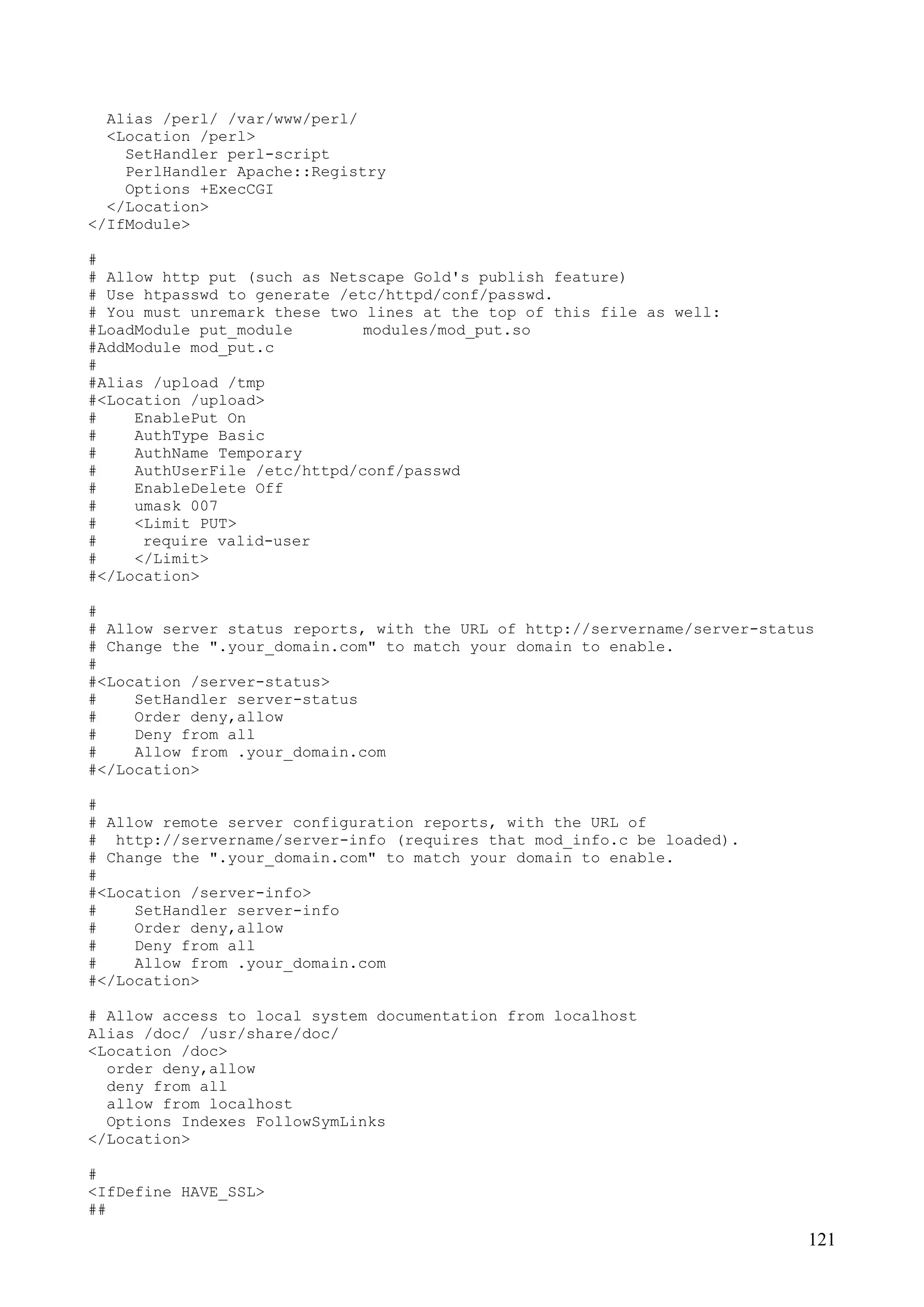 121
Alias /perl/ /var/www/perl/
<Location /perl>
SetHandler perl-script
PerlHandler Apache::Registry
Options +ExecCGI
</Location>
</IfModule>
#
# Allow http put (such as Netscape Gold's publish feature)
# Use htpasswd to generate /etc/httpd/conf/passwd.
# You must unremark these two lines at the top of this file as well:
#LoadModule put_module modules/mod_put.so
#AddModule mod_put.c
#
#Alias /upload /tmp
#<Location /upload>
# EnablePut On
# AuthType Basic
# AuthName Temporary
# AuthUserFile /etc/httpd/conf/passwd
# EnableDelete Off
# umask 007
# <Limit PUT>
# require valid-user
# </Limit>
#</Location>
#
# Allow server status reports, with the URL of http://servername/server-status
# Change the ".your_domain.com" to match your domain to enable.
#
#<Location /server-status>
# SetHandler server-status
# Order deny,allow
# Deny from all
# Allow from .your_domain.com
#</Location>
#
# Allow remote server configuration reports, with the URL of
# http://servername/server-info (requires that mod_info.c be loaded).
# Change the ".your_domain.com" to match your domain to enable.
#
#<Location /server-info>
# SetHandler server-info
# Order deny,allow
# Deny from all
# Allow from .your_domain.com
#</Location>
# Allow access to local system documentation from localhost
Alias /doc/ /usr/share/doc/
<Location /doc>
order deny,allow
deny from all
allow from localhost
Options Indexes FollowSymLinks
</Location>
#
<IfDefine HAVE_SSL>
##
 
