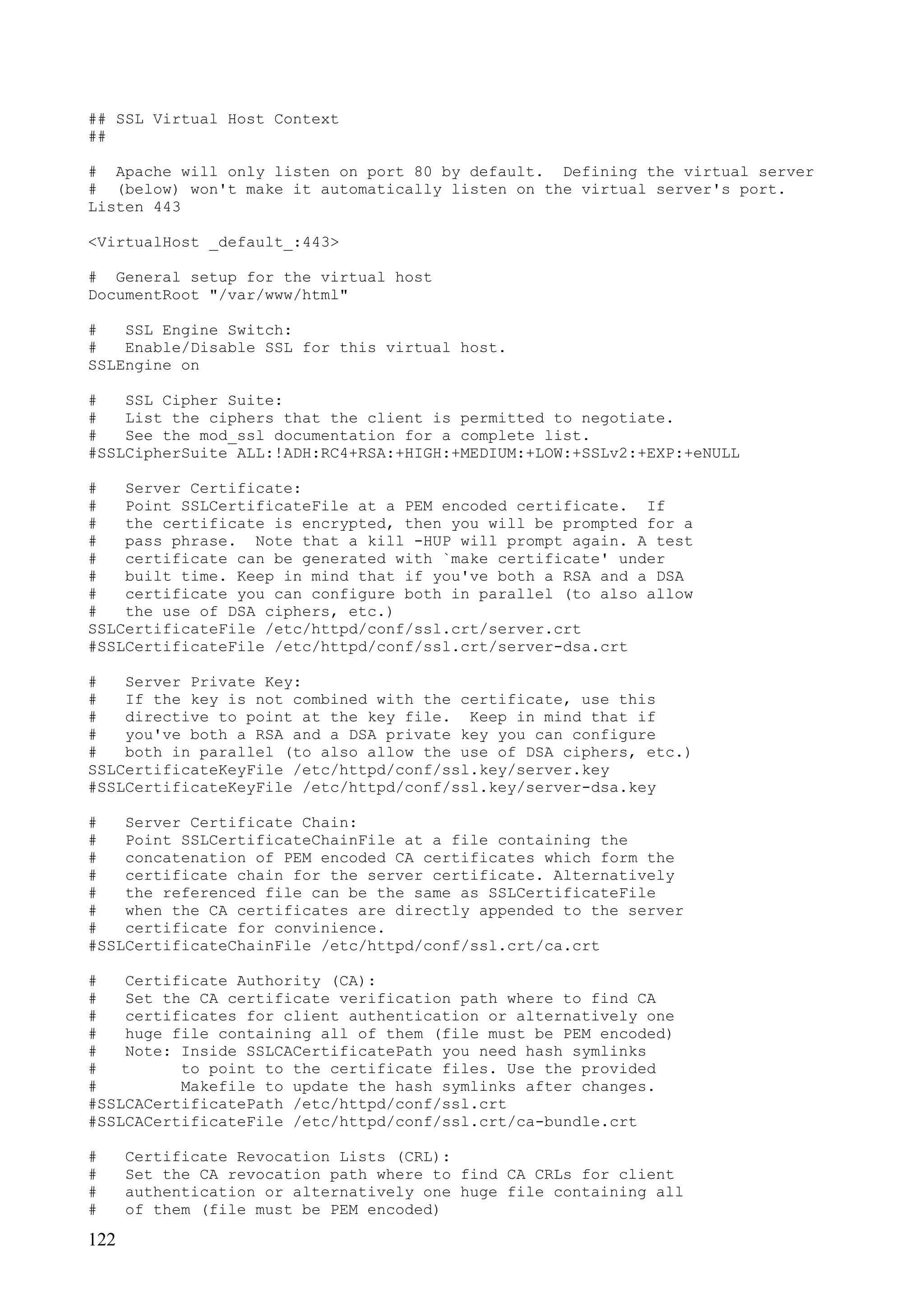 122
## SSL Virtual Host Context
##
# Apache will only listen on port 80 by default. Defining the virtual server
# (below) won't make it automatically listen on the virtual server's port.
Listen 443
<VirtualHost _default_:443>
# General setup for the virtual host
DocumentRoot "/var/www/html"
# SSL Engine Switch:
# Enable/Disable SSL for this virtual host.
SSLEngine on
# SSL Cipher Suite:
# List the ciphers that the client is permitted to negotiate.
# See the mod_ssl documentation for a complete list.
#SSLCipherSuite ALL:!ADH:RC4+RSA:+HIGH:+MEDIUM:+LOW:+SSLv2:+EXP:+eNULL
# Server Certificate:
# Point SSLCertificateFile at a PEM encoded certificate. If
# the certificate is encrypted, then you will be prompted for a
# pass phrase. Note that a kill -HUP will prompt again. A test
# certificate can be generated with `make certificate' under
# built time. Keep in mind that if you've both a RSA and a DSA
# certificate you can configure both in parallel (to also allow
# the use of DSA ciphers, etc.)
SSLCertificateFile /etc/httpd/conf/ssl.crt/server.crt
#SSLCertificateFile /etc/httpd/conf/ssl.crt/server-dsa.crt
# Server Private Key:
# If the key is not combined with the certificate, use this
# directive to point at the key file. Keep in mind that if
# you've both a RSA and a DSA private key you can configure
# both in parallel (to also allow the use of DSA ciphers, etc.)
SSLCertificateKeyFile /etc/httpd/conf/ssl.key/server.key
#SSLCertificateKeyFile /etc/httpd/conf/ssl.key/server-dsa.key
# Server Certificate Chain:
# Point SSLCertificateChainFile at a file containing the
# concatenation of PEM encoded CA certificates which form the
# certificate chain for the server certificate. Alternatively
# the referenced file can be the same as SSLCertificateFile
# when the CA certificates are directly appended to the server
# certificate for convinience.
#SSLCertificateChainFile /etc/httpd/conf/ssl.crt/ca.crt
# Certificate Authority (CA):
# Set the CA certificate verification path where to find CA
# certificates for client authentication or alternatively one
# huge file containing all of them (file must be PEM encoded)
# Note: Inside SSLCACertificatePath you need hash symlinks
# to point to the certificate files. Use the provided
# Makefile to update the hash symlinks after changes.
#SSLCACertificatePath /etc/httpd/conf/ssl.crt
#SSLCACertificateFile /etc/httpd/conf/ssl.crt/ca-bundle.crt
# Certificate Revocation Lists (CRL):
# Set the CA revocation path where to find CA CRLs for client
# authentication or alternatively one huge file containing all
# of them (file must be PEM encoded)
 